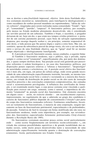 ECONOMIA E SOCIEDADE 201
mas se destina a uma finalidade impessoal, objetiva. Atrás desta finalidade obje-
tiva costumam encontrar-se, naturalmente, para transfigurá-la ideologicamente e
como sucedâneo do senhor pessoal mundano ou supramundano, "idéias de valo-
res culturais", imaginadas para serem realizadas numa comunidade: "Estado", "igre-
ja", "comunidade", "partido", "empresa". O funcionário político, por exemplo,
pelo menos no Estado moderno plenamente desenvolvido, não é considerado
um servidor pessoal de um soberano. Também o bispo, o sacerdote, o pregador
deixaram de ser, hoje em dia, o que eram nos tempos cristãos primitivos: o porta-
dor de um carisma puramente pessoal, cujos bens de salvação supramundanos
dispensa, por encargo daquele senhor e, em princípio, somente responsável di-
ante deste, a toda pessoa que lhe parece digna e aspira a estes bens. Mas sim, ao
contrário, apesar da subsistência parcial da antiga teoria, ele veio a ser um funcio-
nário a serviço de uma finalidade objetiva, que na "igreja" atual foi ao mesmo
tempo objetivada e ideologicamente transfigurada.
II. A posição pessoa/do funcionário assume, nessas condições, a seguinte forma:
1) Também o funcionário moderno, seja o público, seja o privado, aspira
sempre à estima social "estamental", especificamente alta, por parte dos domina-
dos, e quase sempre desfruta desta. Sua posição social está garantida por prescri-
ções referentes à ordem hierárquica e, no caso dos funcionários políticos, por
disposições penais especiais relativas a "ofensas a funcionários", "desprestígio"
de autoridades estatais e eclesiásticas, etc. A posição social efetiva dos funcioná-
rios é mais alta, em regra, em países de cultura antiga, onde existe grande neces-
sidade de uma administração especificamente instruída, havendo, ao mesmo tem-
po, uma diferenciação social forte e estável e recrutando-se a maioria dos funcio-
nários, em virtude da distribuição do poder social ou do alto custo da instrução
específica prescrita e das convenções estamentais compromissórias, das camadas
social e economicamente privilegiadas. A influência dos certificados de forma-
ção, a ser examinada noutro lugar, a cuja posse costuma estar vinculada a quali-
ficação para exercer um cargo, aumenta, como é natural, a importância do ele-
mento "estamental" na posição social dos funcionários. Este elemento encontra
em alguns casos - assim, no exército alemão - um reconhecimento expresso,
impressionante, no regulamento de que a admissão ao grupo dos candidatos à
carreira de funcionário público depende do consentimento ("eleição") por parte
do corpo dos funcionários nomeados (oficiais). Fenômenos semelhantes, favorá-
veis ao isolamento do funcionalismo, à maneira de uma corporação, surgem tipi-
camente na base do funcionalismo patrimonial, especialmente o de prebendados,
do passado. Tentativas de fazê-lo ressurgir em forma modificada não são raras no
funcionalismo moderno, tendo certa importância, por exemplo, nas reivindica-
ções dos funcionários especializados fortemente proletarizados Ctretj element)
durante a Revolução Russa (de 1905).
Os funcionários costumam encontrar pouca estima social particularmente
onde - como ocorre freqüentemente em territórios recém-colonizados -, em
virtude das extensas possibilidades aquisitivas e da grande instabilidade das ca-
madas sociais, estão muito pouco desenvolvidas tanto a necessidade de uma
administração especificamente instruída quanto a dominação de convenções
estamentais. Assim, particularmente nos Estados Unidos.
 