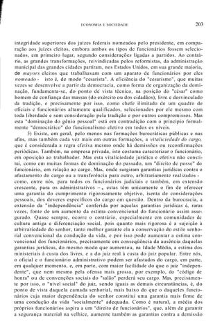 ECONOMIA E SOCIEDADE 203
integridade superiores dos juízes federais nomeados pelo presidente, em compa-
ração aos juízes eleitos, embora ambos os tipos de funcionários fossem selecio-
nados, em primeiro lugar, segundo considerações ligadas a partidos. Ao contrá-
rio, as grandes transformações, reivindicadas pelos reformistas, da administração
municipal das grandes cidades partiram, nos Estados Unidos, em sua grande maioria,
de mayors eleitos que trabalhavam com um aparato de funcionários por eles
nomeado - isto é, de modo "cesarista". A eficiência do "cesarismo", que muitas
vezes se desenvolve a partir da democracia, como forma de organização da domi-
nação, fundamenta-se, do ponto de vista técnico, na posição do "césar" como
homem de confiança das massas (do exército ou dos cidadãos), livre e desvinculado
da tradição, e precisamente por isso, como chefe ilimitado de um quadro de
oficiais e funcionários altamente qualificados, selecionados por ele mesmo com
toda liberdade e sem consideração pela tradição e por outros compromissos. Mas
esta "dominação do gênio pessoal" está em contradição com o princípio formal-
mente "democrático" do funcionalismo eletivo em todos os níveis.
3) Existe, em geral, pelo menos nas formações burocráticas públicas e nas
afins, mas também cada vez mais em outras formações, a vitaliciedade do cargo,
que é considerada a regra efetiva mesmo onde há demissões ou reconfirmações
periódicas. Também, na empresa privada, isto costuma caracterizar o funcionário,
em oposição ao trabalhador. Mas esta vitaliciedade jurídica e efetiva não consti-
tui, como em muitas formas de dominação do passado, um "direito de posse" do
funcionário, em relação ao cargo. Mas, onde surgiram garantias jurídicas contra o
afastamento do cargo ou a transferência para outro, arbitrariamente realizados -
como, entre nós, para todos os funcionários judiciais e também, em extensão
crescente, para os administrativos -, estas têm unicamente o fim de oferecer
uma garantia do cumprimento rigorosamente objetivo, isenta de considerações
pessoais, dos deveres específicos do cargo em questão. Dentro da burocracia, a
extensão da "independência" conferida por aquelas garantias jurídicas é, raras
vezes, fonte de um aumento da estima convencional do funcionário assim asse-
gurado. Quase sempre, ocorre o contrário, especialmente em comunidades de
cultura antiga e diferenciação social, pois quanto mais rigorosa é a sujeição à
arbitrariedade do senhor, tanto melhor garante ela a conservação do estilo senho-
rial convencional da condução da vida, e por isso pode aumentar a estima con-
vencional dos funcionários, precisamente em conseqüência da ausência daquelas
garantias jurídicas, do mesmo modo que aumentou, na Idade Média, a estima dos
ministeriais à custa dos livres, e a do juiz real à custa do juiz popular. Entre nós,
o oficial e o funcionário administrativo podem ser afastados do cargo, em parte,
em qualquer momento, e, em parte, com maior facilidade do que o juiz "indepen-
dente", que nem mesmo pela ofensa mais grossa, por exemplo, do "código de
honra" ou de convenções sociais do "salão" perderá seu cargo. Mas, precisamen-
te por isso, o "nível social" do juiz, sendo iguais as demais circunstâncias, é, do
ponto de vista daquela camada senhorial, mais baixo do que o daqueles funcio-
nários cuja maior dependência do senhor constitui uma garantia mais firme de
uma condução da vida "socialmente" adequada. Como é natural, a média dos
próprios funcionários aspira a um "direito de funcionários", que, além de garantir
a segurança material na velhice, aumente também as garantias contra a demissão
 