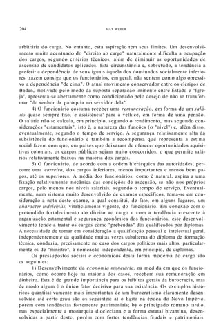 204 MAX WEBER
arbitrária do cargo. No entanto, esta aspiração tem seus limites. Um desenvolvi-
mento muito acentuado do "direito ao cargo" naturalmente dificulta a ocupação
dos cargos, segundo critérios técnicos, além de diminuir as oportunidades de
ascensão de candidatos aplicados. Esta circunstância e, sobretudo, a tendência a
preferir a dependência de seus iguais àquela dos dominados socialmente inferio-
res trazem consigo que os funcionários, em geral, não sentem como algo opressi-
vo a dependência "de cima". O atual movimento conservador entre os clérigos de
Baden, motivado pelo medo da suposta separação iminente entre Estado e "Igre-
ja", apresenta-se abertamente como condicionado pelo desejo de não se transfor-
mar "do senhor da paróquia no servidor dela".
4) O funcionário costuma receber uma remuneração, em forma de um salá-
rio quase sempre fixo, e assistência' para a velhice, em forma de uma pensão.
O salário não se calcula, em princípio, segundo o rendimento, mas segundo con-
siderações "estamentais", isto é, a natureza das funções (o "nível") e, além disso,
eventualmente, segundo o tempo de serviço. A segurança relativamente alta da
subsistência do funcionário e também a recompensa que representa a estima
social fazem com que, em países que deixaram de oferecer oportunidades aquisi-
tivas coloniais, os cargos públicos sejam muito concorridos, o que permite salá-
rios relativamente baixos na maioria dos cargos.
5) O funcionário, de acordo com a ordem hierárquica das autoridades, per-
corre uma carreira, dos cargos inferiores, menos importantes e menos bem pa-
gos, até os superiores. A média dos funcionários, como é natural, aspira a uma
fixação relativamente mecânica das condições de ascensão, se não nos próprios
cargos, pelo menos nos níveis salariais, segundo o tempo de serviço. Eventual-
mente, num sistema muito desenvolvido de exames específicos, toma-se em con-
sideração a nota deste exame, a qual constitui, de fato, em alguns lugares, um
character indelebi/is, vitaliciamente vigente, do funcionário. Em conexão com o
pretendido fortalecimento do direito ao cargo e com a tendência crescente à
organização estamental e segurança econômica dos funcionários, este desenvol-
vimento tende a tratar os cargos como "prebendas" dos qualificados por diplomas.
A necessidade de tomar em consideração a qualificação pessoal e intelectual geral,
independentemente da qualidade muitas vezes subalterna do diploma de formação
técnica, conduziu, precisamente no caso dos cargos políticos mais altos, particular-
mente os de "ministro", à nomeação independente, em princípio, de diplomas.
Os pressupostos sociais e econômicos desta forma modema do cargo são
os seguintes:
1) Desenvolvimento da economia monetária, na medida em que os funcio-
nários, como ocorre hoje na maioria dos casos, recebem sua remuneração em
dinheiro. Esta é de grande importância para os hábitos gerais da burocracia, mas
de modo algum é o único fator decisivo para sua existência. Os exemplos histó-
ricos quantitativamente mais importantes de um burocratismo claramente desen-
volvido até certo grau são os seguintes: a) o Egito na época do Novo Império,
porém com tendências fortemente patrimoniais; b) o principado romano tardio,
mas especialmente a monarquia diocleciana e a forma estatal bizantina, desen-
volvidas a partir deste, porém com fortes tendências feudais e patrimoniais;
 