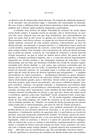 16 MAX WEBER
cia decisiva vem de interessados muito diversos. Na situação de ampliação progressi-
va do mercado, vem em primeiro lugar, e sobretudo, dos interessados no mercado.
Por isso, é hoje a influência.deles que primeiro determina a forma daqueles acordos
jurídicos que o direito regula mediante disposições autorizadoras.
A situação, hoje normal, de ampla "liberdade de contrato" de modo algum
existe desde sempre. E quando existiu no passado, não se desenvolveu, na mai-
oria das vezes, naquela área em que hoje predomina, mas principalmente em
áreas nas quais hoje já não existe ou apenas em extensão muito mais limitada.
Percorreremos, num breve esboço, as etapas de seu desenvolvimento. A peculia-
ridade material, essencial da vida jurídica moderna, especialmente na área do
direito privado, em oposição à situação anterior, é a importância muito maior do
acordo jurídico, especialmente do contrato, como fonte de pretensões garantidas
pela coação jurídica. Essa situação é tão característica da esfera do direito privado
que se pode até chamar, a potiori, de "sociedade de contratos" a forma atual de
relação associativa, no que se refere ao âmbito dessa esfera. Do ponto de vista
jurídico, a situação econômica legítima, isto é, a soma dos direitos legitimamente
adquiridos no sentido jurídico e das obrigações legítimas do indivíduo, é hoje
determinada, por um lado, por heranças recebidas em virtude de relações regula-
mentadas pelo direito familiar, e, por outro, por contratos concluídos por ele
mesmo ou por terceiros em seu nome. A aquisição de direitos que se origina no
direito de sucessão constitui, na sociedade atual, o resíduo mais importante da-
quele tipo de razão de posse de direitos legítimos que antigamente - e também
precisamente na esfera econômica - predominava absoluta ou quase absoluta-
mente, pois, na esfera do direito de sucessão, tinham e continuam tendo impor-
tância relativamente grande, para o indivíduo, fatores sobre os quais a ação jurí-
dica dele próprio, pelo menos em príncípio, não exerce influência alguma, mas,
pelo contrário, constitui, em grande extensão, o fundamento previamente dado
dessa ação. Falamos de sua pertinência a determinado círculo de pessoas, condi-
cionada, em regra, pelo "nascimento" como membro de uma família, isto é, pelas
relações naturais reconhecidas no direito, e que, por isso, dentro da ordem social
e econômica, aparece como uma "qualidade" social, inseparável dele; como algo,
portanto, que - para o direito privado - "é", de modo originário, independente-
mente de suas ações próprias, em virtude de consenso ou de uma ordem imposta,
não se tratando, portanto, de "relações" no sentido do direito privado que ele mesmo
tenha criado para si intencionalmente, por meio de atos de relação associativa.
Naturalmente, a oposição é relativa, pois também pretensões de herança
podem basear-se em contratos (pactos de sucessão), e, no caso da sucessão tes-
tamentária, o fundamento jurídico da aquisição não é a pertinência ao círculo de
parentes, mas uma disposição unilateral do testador. No entanto, pactos de suces-
são não são freqüentes hoje em dia, e seu caso normal de aplicação (em algumas
legislações, como na austríaca, o único) é o pacto de sucessão entre cônjuges,
feito na maioria das vezes ao contrair o matrimônio, regulamentando-se, paralela-
mente, a situação do futuro casal em relação aos bens; existe, portanto, em cone-
xão com a entrada numa relação familiar. A grande maioria dos testamentos tem
hoje - além dos atos de munificência, que são considerados um dever moral -
o fim de equilibrar os interesses dos membros da família diante das necessidades
 
