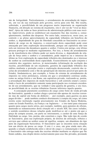 206 MAX WEBER
tais da Antiguidade. Particularmente, o arrendamento da arrecadação de impos-
tos, em vez de sua realização pelo governo, servia para este fim. Daí resulta,
sobretudo, a possibilidade de um progresso muito importante na organização
financeira, em direção ao sistema de orçamento, isto é: em vez do "viver ao deus-
dará", típico de todas as fases primitivas de administração pública com suas recei-
tas imprevisíveis, pode-se estabelecer um orçamento fixo das receitas e, conse-
qüentemente, também das despesas. Por outro lado, renuncia-se, neste caso, ao
controle e ao pleno aproveitamento da capacidade tributária em benefício do
senhor, e, dependendo do grau de liberdade concedida ao funcionário ou arren-
datário de cargo ou de impostos, a conservação desta capacidade pode estar
ameaçada por uma exploração desconsiderada, porque um capitalista não tem
nela um interesse tão duradouro quanto o senhor. Contra este perigo, este último
procura proteger-se mediante regulamentos. Por isso, a forma do arrendamento
ou da transferência dos tributos pode ser muito diversa, e, dependendo da rela-
ção de força entre o senhor e o arrendatário, pode impor-se ou o interesse do
último na livre exploração da capacidade tributária dos dominados ou o interesse
do senhor na continuidade desta capacidade. Essencialmente na ação conjunta e
contrária dos seguintes motivos, já mencionados (eliminação da oscilação das
receitas, possibilidade de um orçamento, garantia da capacidade tributária dos
súditos mediante a proteção contra a exploração desmesurada, controle das re-
ceitas do arrendatário com o fim da apropriação do máximo possível por parte do
Estado), fundamenta-se, por exemplo, a forma do sistema de arrendamento de
impostos no reino ptolemaico, sistema em que o arrendatário continua sendo,
como na antiga Grécia e em Roma, um capitalista privado, realizando-se, porém,
a arrecadação dos impostos de modo burocrático e sob controle estatal e consis-
tindo o lucro do arrendatário somente numa participação nos eventuais exceden-
tes de seu arrendamento, que na verdade é uma quantia de garantia, e seu risco,
na possibilidade de as receitas tributárias ficarem inferiores àquela quantia.
A concepção puramente econômica do cargo como fonte de renda privada
do funcionário, quando o senhor chega a precisar não apenas de receitas corren-
tes mas de capital em forma de dinheiro - por exemplo, para guerras ou para
pagar dívidas - pode também conduzir diretamente à compra do cargo, tal como
existiu como instituição regular precisamente nos Estados da Época Moderna,
como no Estado Pontífico, na França e na Inglaterra - e isto tanto para sinecuras
quanto para cargos muito sérios, por exemplo, também, para patentes de oficiais,
mantendo-se remanescentes desta situação até o século XIX. Em casos isolados,
o sentido econômico dessas relações pode modificar-se até o ponto em que o
preço de compra assume, em parte ou inteiramente, o caráter de uma fiança da
fidelidade ao cargo. Isto, porém, não constituía a regra. Mas todo tipo de cessão
ao funcionário, para sua exploração própria, de direitos de utilização, tributos e
serviços que cabem ao senhor como tal significa, sempre, um abandono do tipo
puro da organização burocrática. O funcionário que se encontra nesta situação
tem um direito de posse ao cargo. E este é o caso, em grau ainda mais alto,
quando a relação estabelecida entre o dever do cargo e a remuneração é tal que
o funcionário não entrega nada das receitas obtidas mediante os objetos que lhe
foram cedidos, mas dispõe destes exclusivamente para seus fins privados, prestando
 