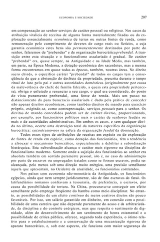 ECONOMIA E SOCIEDADE 207
em compensação ao senhor serviços de caráter pessoal ou religioso. Nos casos da
atribuição vitalícia de receitas de alguma forma materialmente fixadas ou da ex-
ploração essencialmente econômica de terras ou outras fontes de renda, como
remuneração pelo cumprimento de deveres de cargo reais ou fictícios, a cuja
garantia econômica estes bens são permanentemente destinados por parte do
senhor, falaremos de "prebendas" e de organização burocrática prebendal. A tran-
sição entre esta situação e o funcionalismo assalariado é gradual. De caráter
"prebendal" era, quase sempre, na Antiguidade e na Idade Média, mas também,
em parte, na Época Moderna, a dotação econômica dos sacerdotes, mas a mesma
forma encontramos em quase todas as épocas, também, noutras áreas. No direito
sacro chinês, o específico caráter "prebendal" de todos os cargos tem a conse-
qüência de que a abstenção do desfrute da propriedade, prescrita durante o tempo
ritual de luto pelo pai e outras autoridades domésticas (originalmente por causa
da malevolência do chefe de família falecido, a quem esta propriedade pertence-
ra), obriga o enlutado a renunciar a seu cargo, o qual era considerado, do ponto
de vista puramente prebendal, uma fonte de renda. Mais um passo no
distanciamento da pura burocracia assalariada é dado pela prática de conceder
não apenas direitos econômicos, como também direitos de mando para exercício
próprio, exigindo-se, como contraprestação, serviços pessoais para o senhor. Os
direitos de mando concedidos podem ser de caráter diverso, proporcionando,
por exemplo, aos funcionários políticos mais o caráter de senhores feudais ou
mais o de autoridades administrativas. Em ambos os casos, e sem qualquer dúvi-
da no último, ocorre uma destruição total da natureza específica da organização
burocrática: encontramo-nos na esfera da organização feudal da dominação.
Todos esses tipos de atribuições de receitas em espécie ou de exploração
de fontes de renda em espécie, como dotação dos funcionários, têm a tendência
a afrouxar o mecanismo burocrático, especialmente a debilitar a subordinação
hierárquica. Esta subordinação alcança o caráter mais rigoroso na disciplina do
funcionalismo moderno. Somente onde a sujeição dos funcionários ao senhor era
absoluta também em sentido puramente pessoal, isto é, no caso da administração
por parte de escravos ou empregados tratados como se fossem escravos, podia ser
alcançada, pelo menos sob uma direção muito enérgica, uma precisão semelhante
àquela que apresentam, no Ocidente da atualidade, os funcionários contratados.
Nos países com economia não-monetária da Antiguidade, os funcionários
egípcios, ainda que nem sempre juridicamente, são de fato escravos do faraó. Os
latifundiários romanos confiavam a tesouraria, de preferência, a escravos, por
causa da possibilidade de tortura. Na China, procurava-se conseguir um efeito
semelhante pelo emprego freqüente do bambu como meio disciplinar. No entan-
to, as possibilidades de um efeito contínuo de meios coativos diretos são pouco
favoráveis. Por isso, um salário garantido em dinheiro, em conexão com a possi-
bilidade de uma carreira que não depende puramente do acaso e da arbitrarieda-
de, da disciplina e do controle enérgicos, mas que respeita o sentimento de dig-
nidade, além do desenvolvimento de um sentimento de honra estamental e a
possibilidade de crítica pública, oferece, segundo toda experiência, o ótimo rela-
tivo para o estabelecimento e a conservação de uma mecanização rigorosa do
aparato burocrático, e, sob este aspecto, ele funciona com maior segurança do
 