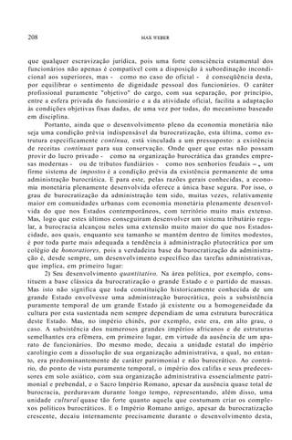 208 MAX WEBER
que qualquer escravização jurídica, pois uma forte consciência estamental dos
funcionários não apenas é compatível com a disposição à subordinação incondi-
cional aos superiores, mas - como no caso do oficial - é conseqüência desta,
por equilibrar o sentimento de dignidade pessoal dos funcionários. O caráter
profissional puramente "objetivo" do cargo, com sua separação, por princípio,
entre a esfera privada do funcionário e a da atividade oficial, facilita a adaptação
às condições objetivas fixas dadas, de uma vez por todas, do mecanismo baseado
em disciplina.
Portanto, ainda que o desenvolvimento pleno da economia monetária não
seja uma condição prévia indispensável da burocratização, esta última, como es-
trutura especificamente contínua, está vinculada a um pressuposto: a existência
de receitas contínuas para sua conservação. Onde quer que estas não possam
provir do lucro privado - como na organização burocrática das grandes empre-
sas modernas - ou de tributos fundiários - como nos senhorios feudais -, um
firme sistema de impostos é a condição prévia da existência permanente de uma
administração burocrática. E para este, pelas razões gerais conhecidas, a econo-
mia monetária plenamente desenvolvida oferece a única base segura. Por isso, o
grau de burocratização da administração tem sido, muitas vezes, relativamente
maior em comunidades urbanas com economia monetária plenamente desenvol-
vida do que nos Estados contemporâneos, com território muito mais extenso.
Mas, logo que estes últimos conseguiram desenvolver um sistema tributário regu-
lar, a burocracia alcançou neles uma extensão muito maior do que nos Estados-
cidade, aos quais, enquanto seu tamanho se mantém dentro de limites modestos,
é por toda parte mais adequada a tendência à administração plutocrática por um
colégio de honoratiores, pois a verdadeira base da burocratização da administra-
ção é, desde sempre, um desenvolvimento específico das tarefas administrativas,
que implica, em primeiro lugar:
2) Seu desenvolvimento quantitativo. Na área política, por exemplo, cons-
tituem a base clássica da burocratização o grande Estado e o partido de massas.
Mas isto não significa que toda constituição historicamente conhecida de um
grande Estado envolvesse uma administração burocrática, pois a subsistência
puramente temporal de um grande Estado já existente ou a homogeneidade da
cultura por esta sustentada nem sempre dependiam de uma estrutura burocrática
deste Estado. Mas, no império chinês, por exemplo, este era, em alto grau, o
caso. A subsistência dos numerosos grandes impérios africanos e de estruturas
semelhantes era efêmera, em primeiro lugar, em virtude da ausência de um apa-
rato de funcionários. Do mesmo modo, decaiu a unidade estatal do império
carolíngio com a dissolução de sua organização administrativa, a qual, no entan-
to, era predominantemente de caráter patrimonial e não burocrático. Ao contrá-
rio, do ponto de vista puramente temporal, o império dos califas e seus predeces-
sores em solo asiático, com sua organização administrativa essencialmente patri-
monial e prebendal, e o Sacro Império Romano, apesar da ausência quase total de
burocracia, perduravam durante longo tempo, representando, além disso, uma
unidade cultural quase tão forte quanto aquela que costumam criar os comple-
xos políticos burocráticos. E o Império Romano antigo, apesar da burocratização
crescente, decaiu internamente precisamente durante o desenvolvimento desta,
 