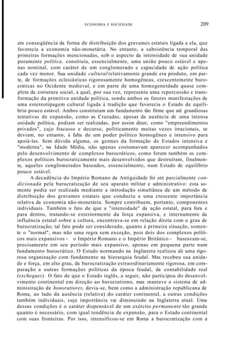 ECONOMIA E SOCIEDADE 209
em conseqüência da forma de distribuição dos gravames estatais ligada a ela, que
favorecia a economia não-monetária. No entanto, a subsistência temporal das
primeiras formações mencionadas, sob o aspecto da intensidade de sua unidade
puramente política, constituía, essencialmente, uma união pouco estável e ape-
nas nominal, com caráter de um conglomerado e capacidade de ação política
cada vez menor. Sua unidade cultural relativamente grande era produto, em par-
te, de formações eclesiásticas rigorosamente homogêneas, crescentemente buro-
cráticas no Ocidente medieval, e em parte de uma homogeneidade quase com-
pleta da estrutura social, a qual, por sua vez, representa uma repercussão e trans-
formação da primitiva unidade política, sendo ambos os fatores manifestações de
uma estereotipagem cultural ligada à tradição que favorecia o Estado de equilí-
brio pouco estável. Ambos constituíam um fundamento tão firme que até grandiosas
tentativas de expansão, como as Cruzadas, apesar da ausência de uma intensa
unidade política, podiam ser realizadas, por assim dizer, como "empreendimentos
privados", cujo fracasso e decurso, politicamente muitas vezes irracionais, se
deviam, no entanto, à falta de um poder político homogêneo e intensivo para
apoiá-las. Sem dúvida alguma, os germes da formação de Estados intensiva e
"moderna", na Idade Média, não apenas costumavam aparecer acompanhados
pelo desenvolvimento de complexos burocráticos, como foram também os com-
plexos políticos burocraticamente mais desenvolvidos que destruíram, finalmen-
te, aqueles conglomerados baseados, essencialmente, num Estado de equilíbrio
pouco estável.
A decadência do Império Romano da Antiguidade foi até parcialmente con-
dicionada pela burocratização de seu aparato militar e administrativo: esta so-
mente podia ser realizada mediante a introdução simultânea de um método de
distribuição dos gravames estatais que conduziu a uma crescente importância
relativa da economia não-monetária. Sempre contribuem, portanto, componentes
individuais. Também o fato de que a "intensidade" da ação estatal, para fora e
para dentro, tratando-se exteriormente da força expansiva, e internamente da
influência estatal sobre a cultura, encontrava-se em relação direta com o grau de
burocratização; tal fato pode ser considerado, quanto à primeira situação, somen-
te o "normal", mas não uma regra sem exceção, pois dois dos complexos políti-
cos mais expansivos - o Império Romano e o Império Britânico - baseavam-se,
precisamente em seu período mais expansivo, apenas em pequena parte num
fundamento burocrático. O Estado normando na Inglaterra realizou ali uma rigo-
rosa organização com fundamento na hierarquia feudal. Mas recebeu sua unida-
de e força, em alto grau, da burocratização extraordinariamente rigorosa, em com-
paração a outras formações políticas da época feudal, da contabilidade real
(exchequer). O fato de que o Estado inglês, a seguir, não participou do desenvol-
vimento continental em direção ao burocratismo, mas manteve o sistema de ad-
ministração de honoratiores, devia-se, bem como a administração republicana de
Roma, ao lado da ausência (relativa) do caráter continental, a outras condições
também individuais, cuja importância vai diminuindo na Inglaterra atual. Uma
dessas condições é o caráter dispensável de um exército permanente tão grande
quanto é necessário, com igual tendência de expansão, para o Estado continental
com suas fronteiras. Por isso, intensificou-se em Roma a burocratização com a
 