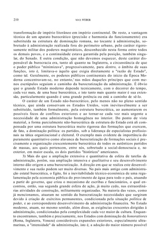 210 MAX WEBER
transformação de império litorâneo em império continental. De resto, a vantagem
técnica de um aparato burocrático (precisão e harmonia do funcionamento) era
substituída na estrutura de dominação romana, no tocante à administração, so-
bretudo à administração realizada fora do perímetro urbano, pelo caráter rigoro-
samente militar dos poderes magistráticos, desconhecido nesta forma entre todos
os demais povos, e a continuidade estava garantida pela posição, também singu-
lar, do Senado. E outra condição, que não devemos esquecer, deste caráter dis-
pensável da burocracia era, tanto ali quanto na Inglaterra, a circunstância de que
o poder público "minimizava", progressivamente, para dentro, o âmbito de suas
funções, isto é, limitava-o àquilo que exigia diretamente a "razão de Estado",
como tal. Geralmente, os poderes públicos continentais do início da Época Mo-
derna concentravam-se, no entanto,' nas mãos daqueles príncipes que com me-
nos escrúpulos seguiam o caminho da burocratização da administração. É óbvio
que o grande Estado moderno depende tecnicamente, com o decorrer do tempo,
cada vez mais, de uma base burocrática, e isto tanto mais quanto maior é sua exten-
são, particularmente quando é uma grande potência ou está a caminho de sê-lo.
O caráter de um Estado não-burocrático, pelo menos não no pleno sentido
técnico, que ainda conservam os Estados Unidos, vem inevitavelmente a ser
substituído, também formalmente, pela estrutura burocrática, ao aumentarem os
possíveis focos de conflitos exteriores e ao tornar-se cada vez mais urgente a
necessidade de uma administração homogênea no interior. Do ponto de vista
material, a forma parcialmente não-burocrática da estrutura do Estado está ali com-
pensada por uma estrutura burocrática muito rigorosa das formações que exercem,
de fato, a dominação política: os partidos, sob a liderança de especialistas profissio-
nais na tática organizacional e eleitoral. O exemplo mais evidente da importância do
puramente quantitativo como alavanca da burocratização de formações sociais é pre-
cisamente a organização crescentemente burocrática de todos os autênticos partidos
de massas, aos quais pertencem, entre nós, sobretudo a social-democracia e, no
exterior, em maior escala, os dois partidos "históricos" americanos.
3) Mais do que a ampliação extensiva e quantitativa da esfera de tarefas da
administração, porém, sua ampliação intensiva e qualitativa e seu desenvolvimento
interno dão origem a uma burocratização. A direção em que se realiza este desenvol-
vimento e sua razão podem ser muito diversas. No país mais antigo com administra-
ção estatal burocrática, o Egito, foi a inevitabilidade técnico-económica de uma regu-
lamentação pela economia pública do provimento de água para todo o país, atuando
a partir do governo, que criou o mecanismo de escribas e funcionários, o qual en-
controu, então, sua segunda grande esfera de ação, já muito cedo, nas extraordiná-
rias atividades de construção, militarmente organizadas. Na maioria das vezes, como
já mencionamos, atuaram no sentido da burocratização necessidades que surgiram
devido à criação de exércitos permanentes, condicionada pela situação política de
poder, e ao correspondente desenvolvimento da administração financeira. No Estado
moderno, atuam, no mesmo sentido, além disso, as exigências crescentes dirigidas à
administração, condicionadas pela complexidade cada vez maior da cultura. Enquan-
to encontramos, também e precisamente, nos Estados com dominação de honoratiores
(Roma, Inglaterra, Veneza) consideráveis expansões exteriores, especialmente ultra-
marinas, a "intensidade" da administração, isto é, a adoção do maior número possível
 