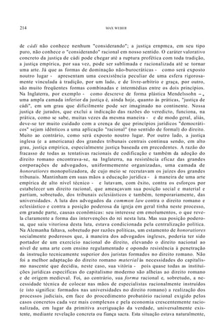 214 MAX WEBER
de cádi não conhece nenhum "considerando"; a justiça ernpmca, em seu tipo
puro, não conhece o "considerando" racional em nosso sentido. O caráter valorativo
concreto da justiça de cádi pode chegar até a ruptura profética com toda tradição,
a justiça empírica, por sua vez, pode ser sublimada e racionalizada até se tornar
uma arte. Já que as formas de dominação não-burocráticas - como será exposto
noutro lugar - apresentam uma coexistência peculiar de uma esfera rigorosa-
mente vinculada à tradição, por um lado, e de livre-arbítrio e graça, por outro,
são muito freqüentes formas combinadas e intermédias entre os dois princípios.
Na Inglaterra, por exemplo - como descreve de forma plástica Mendelssohn -,
uma ampla camada inferior da justiça é, ainda hoje, quanto às práticas, "justiça de
cádi", em um grau que dificilmente pode ser imaginado no continente. Nossa
justiça de jurados, que exclui a indicação das razões do veredicto, funciona, na
prática, como se sabe, muitas vezes da mesma maneira - e de modo geral, aliás,
deve-se ter muito cuidado com a crença de que princípios jurídicos "democráti-
cos" sejam idênticos a uma aplicação "racional" (no sentido de formal) do direito.
Muito ao contrário, como será exposto noutro lugar. Por outro lado, a justiça
inglesa (e a americana) dos grandes tribunais centrais continua sendo, em alto
grau, justiça empírica, especialmente justiça baseada em precedentes. A razão do
fracasso de todas as tentativas racionais de codificação e também da adoção do
direito romano encontrava-se, na Inglaterra, na resistência eficaz das grandes
corporações de advogados, uniformemente organizadas, uma camada de
honoratiores monopolizadora, de cujo meio se recrutavam os juízes dos grandes
tribunais. Mantinham em suas mãos a educação jurídica - à maneira de uma arte
empírica de alto nível técnico - e lutavam, com êxito, contra os esforços por
estabelecer um direito racional, que ameaçavam sua posição social e material e
partiam, sobretudo, dos tribunais eclesiásticos e também, temporariamente, das
universidades. A luta dos advogados da common law contra o direito romano e
eclesiástico e contra a posição poderosa da igreja em geral tinha neste processo,
em grande parte, causas econômicas: seu interesse em emolumentos, o que reve-
la claramente a forma das intervenções do rei nesta luta. Mas sua posição podero-
sa, que saiu vitoriosa desta luta, estava condicionada pela centralização política.
Na Alemanha faltava, sobretudo por razões políticas, um estamento de honoratiores
socialmente poderosos que, à maneira dos advogados ingleses, poderia ter sido
portador de um exercício nacional do direito, elevando o direito nacional ao
nível de uma arte com ensino regulamentado e opondo resistência à penetração
da instrução tecnicamente superior dos juristas formados no direito romano. Não
foi a melhor adaptação do direito romano material às necessidades do capitalis-
mo nascente que decidiu, neste caso, sua vitória - pois quase todas as institui-
ções jurídicas específicas do capitalismo moderno são alheias ao direito romano
e de origem medieval. Foi, ao contrário, sua forma racional e, sobretudo, a ne-
cessidade técnica de colocar nas mãos de especialistas racionalmente instruídos
(e isto significa: formados nas universidades no direito romano) a realização dos
processos judiciais, em face do procedimento probatório racional exigido pelos
casos concretos cada vez mais complexos e pela economia crescentemente racio-
nalizada, em lugar da primitiva averiguação da verdade, universalmente exis-
tente, mediante revelação concreta ou fiança sacra. Esta situação estava naturalmente,
 