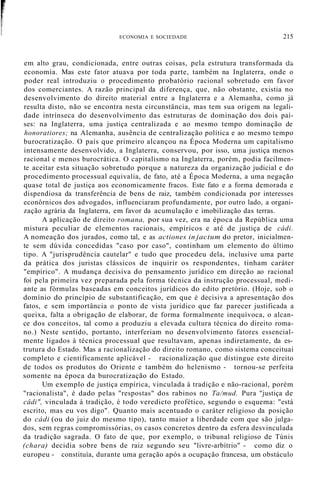ECONOMIA E SOCIEDADE 215
em alto grau, condicionada, entre outras coisas, pela estrutura transformada dá
economia. Mas este fator atuava por toda parte, também na Inglaterra, onde o
poder real introduziu o procedimento probatório racional sobretudo em favor
dos comerciantes. A razão principal da diferença, que, não obstante, existia no
desenvolvimento do direito material entre a Inglaterra e a Alemanha, como já
resulta disto, não se encontra nesta circunstância, mas tem sua origem na legali-
dade intrínseca do desenvolvimento das estruturas de dominação dos dois paí-
ses: na Inglaterra, uma justiça centralizada e ao mesmo tempo dominação de
honoratiores; na Alemanha, ausência de centralização política e ao mesmo tempo
burocratização. O país que primeiro alcançou na Época Moderna um capitalismo
intensamente desenvolvido, a Inglaterra, conservou, por isso, uma justiça menos
racional e menos burocrática. O capitalismo na Inglaterra, porém, podia facilmen-
te aceitar esta situação sobretudo porque a natureza da organização judicial e do
procedimento processual equivalia, de fato, até a Época Moderna, a uma negação
quase total de justiça aos economicamente fracos. Este fato e a forma demorada e
dispendiosa da transferência de bens de raiz, também condicionada por interesses
econôrnicos dos advogados, influenciaram profundamente, por outro lado, a organi-
zação agrária da Inglaterra, em favor da acumulação e imobilização das terras.
A aplicação de direito romana, por sua vez, era na época da República uma
mistura peculiar de elementos racionais, empíricos e até de justiça de cádi.
A nomeação dos jurados, como tal, e as actiones in jactum do pretor, inicialmen-
te sem dúvida concedidas "caso por caso", continham um elemento do último
tipo. A "jurisprudência cautelar" e tudo que procedeu dela, inclusive uma parte
da prática dos juristas clássicos de inquirir os respondentes, tinham caráter
"empírico". A mudança decisiva do pensamento jurídico em direção ao racional
foi pela primeira vez preparada pela forma técnica da instrução processual, medi-
ante as fórmulas baseadas em conceitos jurídicos do edito pretório. (Hoje, sob o
domínio do princípio de substantificação, em que é decisiva a apresentação dos
fatos, e sem importância o ponto de vista jurídico que faz parecer justificada a
queixa, falta a obrigação de elaborar, de forma formalmente inequívoca, o alcan-
ce dos conceitos, tal como a produziu a elevada cultura técnica do direito roma-
no.) Neste sentido, portanto, interferiam no desenvolvimento fatores essencial-
mente ligados à técnica processual que resultavam, apenas indiretamente, da es-
trutura do Estado. Mas a racionalização do direito romano, como sistema conceituai
completo e cientificamente aplicável - racionalização que distingue este direito
de todos os produtos do Oriente e também do helenismo - tornou-se perfeita
somente na época da burocratização do Estado.
Um exemplo de justiça empírica, vinculada à tradição e não-racional, porém
"racionalista", é dado pelas "respostas" dos rabinos no Ta/mud. Pura "justiça de
câdi", vinculada à tradição, é todo veredicto profético, segundo o esquema: "está
escrito, mas eu vos digo". Quanto mais acentuado o caráter religioso da posição
do cádi (ou do juiz do mesmo tipo), tanto maior a liberdade com que são julga-
dos, sem regras compromissórias, os casos concretos dentro da esfera desvinculada
da tradição sagrada. O fato de que, por exemplo, o tribunal religioso de Túnis
(chara) decidia sobre bens de raiz segundo seu "livre-arbítrio" - como diz o
europeu - constituía, durante uma geração após a ocupação francesa, um obstáculo
 