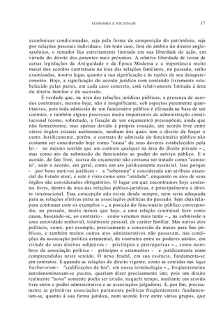 ECONOMIA E SOCIEDADE 17
econômicas condicionadas, seja pela forma de composição do patrímônio, seja
por relações pessoais individuais. Em todo caso, fora do âmbito do direito anglo-
saxônico, o testador fica estreitamente limitado em sua liberdade de ação, em
virtude do direito dos parentes mais próximos. A relativa liberdade de testar de
certas legislações da Antiguidade e da Época Moderna e a importância muito
maior dos acordos contratuais na área das relações familiares, no passado, serão
examinadas, noutro lugar, quanto a sua significação e às razões de seu desapare-
cimento. Hoje, a significação do acordo jurídico com conteúdo livremente esta-
belecido pelas partes, em cada caso concreto, está relativamente limitada à área
do direito familiar e de sucessão.
É verdade que, na área das relações jurídicas públicas, a presença de acor-
dos contratuais, mesmo hoje, não é insignificante, sob aspectos puramente quan-
titativos, pois toda admissão de um funcionário público é efetuada na base de um
contrato, e também alguns processos muito importantes da administração consti-
tucional (como, sobretudo, a fixação de um orçamento) pressupõem, ainda que
não formalmente, mas apenas devido à própria situação, um acordo livre entre
vários órgãos estatais autônomos, nenhum dos quais tem o direito de forçar o
outro. Juridicamente, porém, o contrato de admissão do funcionário público não
costuma ser considerado hoje como "causa" de seus deveres estabelecidos pela
lei - no mesmo sentido que um contrato qualquer na área do direito privado -,
mas como ato de submissão do funcionário ao poder do serviço público. E o
acordo, de fato livre, acerca do orçamento não costuma ser tratado como "contra-
to", nem o acordo, em geral, como um ato juridicamente essencial. Isso porque
- por bons motivos jurídicos - a "soberania" é considerada um atributo essen-
cial do Estado atual, e este é visto como uma "unidade", enquanto os atos de seus
órgãos são considerados obrigatórios. O lugar em que encontramos hoje contra-
tos livres, dentro da área das relações público-jurídicas, é principalmente o direi-
to internacional. Essa concepção não existe desde sempre, nem seria adequada
para as relações efetivas entre as associações políticas do passado. Sem dúvida-
para continuar com os exemplos -, a posição do funcionário público correspon-
dia, no passado, muito menos que hoje, a uma relação contratual livre como
causa, baseando-se, ao contrário - como veremos mais tarde -, na submissão a
uma autoridade senhorial, totalmente pessoal, de caráter familiar. Mas outros atos
políticos, como, por exemplo, precisamente a concessão de meios para fins pú-
blicos, e também muitos outros atos administrativos não passavam, nas condi-
ções da associação política estamental, de contratos entre os poderes unidos, em
virtude de seus direitos subjetivos - privilégios e prerrogativas -, como mem-
bros da associação política - príncipes e estamentos - e juridicamente eram
compreendidos neste sentido. O nexo feudal, em sua essência, fundamenta-se
em contratos. E quando as relações do direito vigente, como as contidas nas leges
barbarorum - "codificações de leis", em nossa terminologia -, freqüentemente
autodenominavam-se pactus, queriam dizer precisamente isto; pois um direito
realmente "novo" somente podia ser criado, naquele tempo, mediante um acordo
livre entre o poder administrativo e as associações julgadoras. E, por fim, precisa-
mente as primitivas associações puramente políticas freqüentemente fundamen-
tam-se, quanto à sua forma jurídica, num acordo livre entre vários grupos, que
 