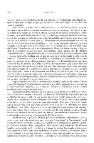 216 MAX WEBER
sensível para o desenvolvimento do capitalismo. O fundamento sociológico da-
queles tipos mais antigos de justiça, na estrutura de dominação, será examinado
noutro contexto.
Sem dúvida, é certo que a "objetividade" e a "perfeição técnica" não são
necessariamente idênticas ao domínio da norma generalizante. Isto nem é o caso
na esfera da aplicação do direito modema. A idéia de um direito sem lacunas, como
se sabe, é em princípio muito discutida, e a concepção do juiz moderno como um
autómato, em que se enfia em cima a documentação mais o custo para que solte
em baixo a sentença junto com os considerandos mecanicamente obtidos de
parágrafos, é energicamente repudiada - talvez precisamente porque certa apro-
ximação a este tipo, como tal, estaria entre as conseqüências da burocratização
do direito. Também na esfera da aplicação do direito há áreas em que o legisla-
dor diretamente exige do juiz burocrático uma aplicação do direito
"individualizante". E precisamente na esfera da autêntica atividade administrativa
- isto é, para toda atividade estatal que não cai na área da criação e aplicação do
direito - costuma-se exigir a liberdade e o domínio do individual, diante dos
quais as normas gerais desempenham um papel predominantemente negativo,
como limites da positiva atividade "criativa" do funcionário, que jamais deve ser
regulamentada. O alcance desta tese fica aqui em suspenso. O decisivo seria que
esta administração "livremente" criadora (e também, eventualmente, a jurisdição)
não constituiria, como o encontramos nas formas pré-burocráticas, um reino de
livre-arbítrio e graça, de avaliação e favores pessoalmente motivados, mas que,
como norma do comportamento, existam sempre o domínio e a ponderação racio-
nal de fins "objetivos" e a entrega a estes.
Especialmente na esfera da administração estatal, aqueles que mais exaltam
a decisão "criativa" do funcionário consideram a idéia, especificamente moderna
e rigorosamente "objetiva", da "razão de Estado" a suprema e última estrela
condutora do comportamento deste.
Inseparavelmente fundidos com a canonização desta idéia abstrata e "obje-
tiva" estão naturalmente, sobretudo, os instintos infalíveis da burocracia para as
condições da conservação de seu poder dentro do Estado próprio Ce, por inter-
médio dele, diante de outros Estados). Em última instância, são quase sempre
estes interesses de poder próprios que dão àquele ideal, que por si é de modo
algum inequívoco, um conteúdo concretamente aplicável e decidem em casos
duvidosos. Não cabe expor neste lugar os detalhes deste assunto. O decisivo
para nós é que, em princípio, atrás de todo ato de uma autêntica administração
burocrática encontra-se um sistema de "razões" racionalmente discutíveis, isto é,
a subsunção a normas ou a ponderação de fins e meios.
Também aqui a posição adotada por toda tendência "democrática", isto é,
neste caso, por toda tendência que pretende "minimizar" a "dominação", está
necessariamente dividida. A "igualdade" jurídica e a exigência de garantias jurídi-
cas contra a arbitrariedade requerem a "objetividade" racional formal da adminis-
tração, em oposição ao livre-arbítrio e à graça da antiga dominação patrimonial.
Mas, quando o etbos, com seus postulados de justiça material, orientados para o
caso concreto e a pessoa concreta, domina num caso singular as massas - e
queremos abstrair de outros instintos -, colide inevitavelmente com o formalismo
 