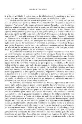 ECONOMIA E SOCIEDADE 217
e a fria objetividade, ligada a regras, da administração burocrática e, por esta
razão, tem que repudiar emocionalmente o que racionalmente exigiu.
Particularmente para as massas não-possuidoras, a "igualdade jurídica" for-
mal e a aplicação do direito e administração "calculáveis", tais como as exigem os
interesses "burgueses", não trazem vantagem alguma. Para elas, como é natural, o
direito e a administração têm que estar a serviço do nivelamento das oportunida-
des de vida económicas e sociais diante dos possuidores, e esta função eles
apenas podem exercer quando adotam, em grande parte, um caráter informal (de
justiça de câdi ), devido a seu conteúdo "ético". Não apenas toda forma de "jus-
tiça popular" - que não costuma preocupar-se com razões e "normas" racionais
-, como também toda forma de influência intensa da administração pela chama-
da "opinião pública", isto é, nas condições da democracia de massas, por uma
ação social nascida de "sentimentos" irracionais e, em regra, encenada ou dirigida
por chefes de partidos e pela imprensa, malogram o decurso racional da justiça e
da administração no mesmo grau ou até em grau muito mais alto que o podia
fazer a "justiça de gabinete" de um soberano "absoluto".
5) A estrutura burocrática está acompanhada pela concentração dos meios
de serviço materiais nas mãos do senhor. Assim ocorre, na forma típica conheci-
da, no desenvolvimento das grandes empresas capitalistas privadas, que têm nis-
to sua característica essencial. Mas temos um processo correspondente também
nas comunidades públicas. O exército burocraticamente dirigido dos faraós, da
época tardia da república romana e do principado e, sobretudo, o do Estado
militar moderno, diante dos exércitos populares das tribos agrárias, àqueles das
cidades da Antiguidade e às milícias das cidades da alta Idade Média e a todos os
exércitos feudais caracteriza-se pelo fato de que nestes últimos o normal é o
auto-equipamento e o auto-aprovisionamento, enquanto no exército burocrático
o equipamento e o aprovisionamento se realizam a partir dos armazéns do se-
nhor. A guerra atual, como guerra de máquinas, faz isto tecnicamente necessário
de modo tão absoluto quanto o domínio da máquina na indústria fomentou a
concentração dos meios de atividade económica.
Ao contrário, os exércitos burocráticos 'do passado, equipados e aprovisio-
nados pelo senhor, surgiam quase sempre quando desenvolvimentos sociais ou
económicos tinham reduzido absoluta ou relativamente a camada dos cidadãos
economicamente capazes de equipar-se a si mesmos, de modo que seu número
não era suficiente para formar os exércitos necessários. Pelo menos não em ter-
mos relativos, isto é, proporcionalmente à extensão do poder pretendido pelo
Estado, pois somente a forma burocrática do exército possibilita a formação de
exércitos profissionais permanentes, tais como são necessários tanto para a paci-
ficação duradoura de Estados extensos quanto para a guerra contra inimigos dis-
tantes, particularmente a ultramarina. Também a disciplina militar e a instrução
técnica específicas somente são capazes, em regra, de desenvolver-se plenamen-
te, pelo menos no grau exigido pelos tempos modernos, no exército burocrático.
Historicamente, a burocratização do exército realizou-se, por toda parte,
paralelamente à extensão do serviço militar aos não-possuidores, pois até então
constituíra um privilégio honorífico dos possuidores (àqueles do próprio país,
como nos exércitos dos generais romanos da época republicana tardia e da im-
 