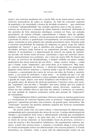 218 MAX WEBER
perial e nos exércitos modernos até o século XIX, ou de outros países, como nos
exércitos mercenários de todos os tempos). Ao lado do crescente aumento
da população e da intensidade e alcance da atividade económica - que condiciona
a crescente "indispensabilidade" das camadas aquisitivas para os fins da guerra -,
concorre em tal processo o aumento da cultura material e intelectual. Abstraindo-se
dos períodos de forte entusiasmo ideológico, costuma ser fraca, nas camadas
possuidoras, de cultura refinada, especialmente a urbana, além da aptidão,
também a inclinação a realizar o serviço grosseiro do soldado raso; e a inclinação
à profissão de oficial e a qualificação correspondente, em circunstâncias de resto
iguais, costumam ser mais próprias das camadas possuidoras rurais. Somente onde
a crescente possibilidade do emprego de máquinas na guerra exige dos líderes
qualidades de "técnico" é que se equilibra esta situação. A burocratização das
atividades militares pode basear-se no capitalismo privado, como qualquer
indústria. O recrutamento e a administração do exército em regime de capitalis-
mo privado, em formas muito diversas, constituíam a regra nos exércitos merce-
nários, particularmente nos ocidentais, até o início do século XIX. Na Guerra dos
30 anos, na província de Brandemburgo, o próprio soldado era quase sempre
proprietário dos meios materiais de seu ofício - armas, cavalos, roupas -, ainda
que o Estado, como "empresário", por assim dizer, já os fornecesse. Mais tarde,
no exército permanente da Prússia, o chefe-de-companhia era proprietário
daqueles meios bélicos materiais, e somente desde a paz de Tilsit existe, defini-
tivamente, a concentração dos meios de serviço nas mãos do Estado e, paralela-
mente, o uso geral de uniformes, o qual antes - na medida em que o rei não
"concedia" determinados uniformes a certas unidades militares (primeiro, em 1620,
à guarda de corpo, depois com maior freqüência sob Frederico II) - dependia,
em grande parte, do parecer do chefe-de-regimento. Conceitos como, por exem-
plo, "regimento", por um lado, e "batalhão", por outro, tinham, por isso, ainda no
século XVII, regularmente significados muito diversos: somente no
último era uma unidade tática (o que hoje são ambos); o primeiro, ao contrário,
era uma unidade de empresa económica criada pela posição de "empresário"
do comandante.
Empreendimentos bélicos marítimos oficiosos (como as maonae genovesas)
e o recrutamento de exércitos figuram entre os primeiros "empreendimentos gi-
gantescos" capitalistas privados com estrutura, em grande parte, burocrática. Sua
"estatização" encontra um paralelo moderno naquela das ferrovias (controladas
desde o início pelo Estado).
Do mesmo modo está, em outras esferas, a burocratização da administração,
acompanhada pela concentração dos meios de serviço. A antiga administração de
sátrapas e governadores bem como a administração realizada por arrendatários
ou compradores de cargos e, no grau mais alto, a de vassalos descentralizam
os meios de serviço materiais: as necessidades locais da província, inclusive o
custo do exército e dos funcionários subalternos, são regularmente cobertas, pri-
meiro, a partir das receitas locais, e somente o excedente chega à caixa central.
O vassalo encarregado realiza sua administração com recursos próprios. O Estado
burocrático, ao contrário, reúne o custo total da administração estatal em seu
 