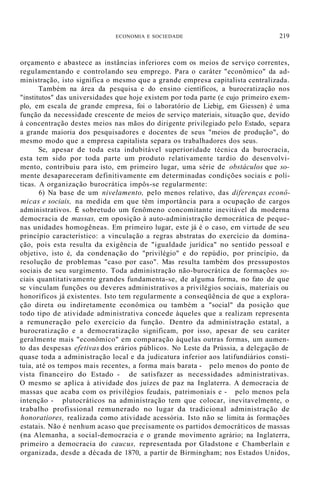 ECONOMIA E SOCIEDADE 219
orçamento e abastece as instâncias inferiores com os meios de serviço correntes,
regulamentando e controlando seu emprego. Para o caráter "econômico" da ad-
ministração, isto significa o mesmo que a grande empresa capitalista centralizada.
Também na área da pesquisa e do ensino científicos, a burocratização nos
"institutos" das universidades que hoje existem por toda parte (e cujo primeiro exem-
plo, em escala de grande empresa, foi o laboratório de Liebig, em Giessen) é uma
função da necessidade crescente de meios de serviço materiais, situação que, devido
à concentração destes meios nas mãos do dirigente privilegiado pelo Estado, separa
a grande maioria dos pesquisadores e docentes de seus "meios de produção", do
mesmo modo que a empresa capitalista separa os trabalhadores dos seus.
Se, apesar de toda esta indubitável superioridade técnica da burocracia,
esta tem sido por toda parte um produto relativamente tardio do desenvolvi-
mento, contribuiu para isto, em primeiro lugar, uma série de obstáculos que so-
mente desapareceram definitivamente em determinadas condições sociais e polí-
ticas. A organização burocrática impôs-se regularmente:
6) Na base de um nivelamento, pelo menos relativo, das diferenças econô-
micas e sociais, na medida em que têm importância para a ocupação de cargos
administrativos. É sobretudo um fenômeno concomitante inevitável da moderna
democracia de massas, em oposição à auto-administração democrática de peque-
nas unidades homogêneas. Em primeiro lugar, este já é o caso, em virtude de seu
princípio característico: a vinculação a regras abstratas do exercício da domina-
ção, pois esta resulta da exigência de "igualdade jurídica" no sentido pessoal e
objetivo, isto é, da condenação do "privilégio" e do repúdio, por princípio, da
resolução de problemas "caso por caso". Mas resulta também dos pressupostos
sociais de seu surgimento. Toda administração não-burocrática de formações so-
ciais quantitativamente grandes fundamenta-se, de alguma forma, no fato de que
se vinculam funções ou deveres administrativos a privilégios sociais, materiais ou
honoríficos já existentes. Isto tem regularmente a conseqüência de que a explora-
ção direta ou indiretamente econômica ou também a "social" da posição que
todo tipo de atividade administrativa concede àqueles que a realizam representa
a remuneração pelo exercício da função. Dentro da administração estatal, a
burocratização e a democratização significam, por isso, apesar de seu caráter
geralmente mais "econômico" em comparação àquelas outras formas, um aumen-
to das despesas efetivas dos erários públicos. No Leste da Prússia, a delegação de
quase toda a administração local e da judicatura inferior aos latifundiários consti-
tuía, até os tempos mais recentes, a forma mais barata - pelo menos do ponto de
vista financeiro do Estado - de satisfazer as necessidades administrativas.
O mesmo se aplica à atividade dos juízes de paz na Inglaterra. A democracia de
massas que acaba com os privilégios feudais, patrimoniais e - pelo menos pela
intenção - plutocráticos na administração tem que colocar, inevitavelmente, o
trabalho profissional remunerado no lugar da tradicional administração de
honoratiores, realizada como atividade acessória. Isto não se limita às formações
estatais. Não é nenhum acaso que precisamente os partidos democráticos de massas
(na Alemanha, a social-democracia e o grande movimento agrário; na Inglaterra,
primeiro a democracia do caucus, representada por Gladstone e Chamberlain e
organizada, desde a década de 1870, a partir de Birmingham; nos Estados Unidos,
 