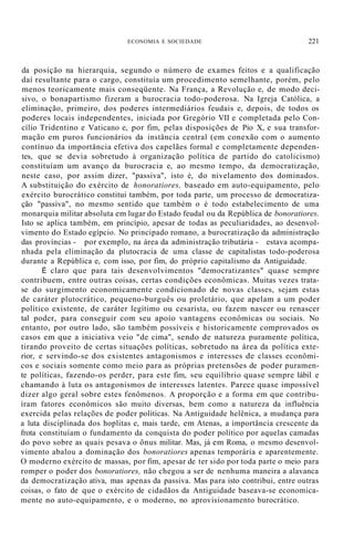 ECONOMIA E SOCIEDADE 221
da posição na hierarquia, segundo o número de exames feitos e a qualificação
daí resultante para o cargo, constituía um procedimento semelhante, porém, pelo
menos teoricamente mais conseqüente. Na França, a Revolução e, de modo deci-
sivo, o bonapartismo fizeram a burocracia todo-poderosa. Na Igreja Católica, a
eliminação, primeiro, dos poderes intermediários feudais e, depois, de todos os
poderes locais independentes, iniciada por Gregório VII e completada pelo Con-
cílio Tridentino e Vaticano e, por fim, pelas disposições de Pio X, e sua transfor-
mação em puros funcionários da instância central (em conexão com o aumento
contínuo da importância efetiva dos capelães formal e completamente dependen-
tes, que se devia sobretudo à organização política de partido do catolicismo)
constituíam um avanço da burocracia e, ao mesmo tempo, da democratização,
neste caso, por assim dizer, "passiva", isto é, do nivelamento dos dominados.
A substituição do exército de honoratiores, baseado em auto-equipamento, pelo
exército burocrático constitui também, por toda parte, um processo de democratiza-
ção "passiva", no mesmo sentido que também o é todo estabelecimento de uma
monarquia militar absoluta em lugar do Estado feudal ou da República de bonoratiores.
Isto se aplica também, em princípio, apesar de todas as peculiaridades, ao desenvol-
vimento do Estado egípcio. No principado romano, a burocratização da administração
das províncias - por exemplo, na área da administração tributária - estava acompa-
nhada pela eliminação da plutocracia de uma classe de capitalistas todo-poderosa
durante a República e, com isso, por fim, do próprio capitalismo da Antiguidade.
É claro que para tais desenvolvimentos "democratizantes" quase sempre
contribuem, entre outras coisas, certas condições econômicas. Muitas vezes trata-
se do surgimento economicamente condicionado de novas classes, sejam estas
de caráter plutocrático, pequeno-burguês ou proletário, que apelam a um poder
político existente, de caráter legítimo ou cesarista, ou fazem nascer ou renascer
tal poder, para conseguir com seu apoio vantagens econômicas ou sociais. No
entanto, por outro lado, são também possíveis e historicamente comprovados os
casos em que a iniciativa veio "de cima", sendo de natureza puramente política,
tirando proveito de certas situações políticas, sobretudo na área da política exte-
rior, e servindo-se dos existentes antagonismos e interesses de classes econômi-
cos e sociais somente como meio para as próprias pretensões de poder puramen-
te políticas, fazendo-os perder, para este fim, seu equilíbrio quase sempre lábil e
chamando à luta os antagonismos de interesses latentes. Parece quase impossível
dizer algo geral sobre estes fenômenos. A proporção e a forma em que contribu-
íram fatores econômicos são muito diversas, bem como a natureza da influência
exercida pelas relações de poder políticas. Na Antiguidade helênica, a mudança para
a luta disciplinada dos hoplitas e, mais tarde, em Atenas, a importância crescente da
frota constituíam o fundamento da conquista do poder político por aquelas camadas
do povo sobre as quais pesava o ônus militar. Mas, já em Roma, o mesmo desenvol-
vimento abalou a dominação dos bonoratiores apenas temporária e aparentemente.
O moderno exército de massas, por fim, apesar de ter sido por toda parte o meio para
romper o poder dos bonoratiores, não chegou a ser de nenhuma maneira a alavanca
da democratização ativa, mas apenas da passiva. Mas para isto contribui, entre outras
coisas, o fato de que o exército de cidadãos da Antiguidade baseava-se economica-
mente no auto-equipamento, e o moderno, no aprovisionamento burocrático.
 