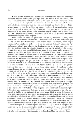 222 MAX WEBER
o fato de que a penetração da estrutura burocrática se baseia em sua supe-
rioridade "técnica" condiciona que, aqui como em toda a esfera da técnica, este
avanço se realize mais lentamente onde já funcionavam formas estruturais mais
antigas com uma adaptação técnica altamente desenvolvida às necessidades exis-
tentes. Este era, por exemplo, o caso na administração de honoratiores da Ingla-
terra, a qual, por isso, foi a última de todas a render-se à burocratização, ou em
parte ainda está a render-se. Este fenômeno é análogo ao de um sistema de
iluminação a gás ou de trens a vapor altamente desenvolvido, com grandes capi-
tais fixos, que se opõe mais energicamente à eletrificação do que áreas que cons-
tituem terras virgens a este respeito.
Uma burocracia, uma vez plenamente realizada, pertence aos complexos
sociais mais dificilmente destrutíveis. A burocratização é o meio específico por
excelência para transformar uma "ação comunitária" (consensual) numa- "ação
associativa" racionalmente ordenada. Como instrumento da transformação em "re-
lações associativas" das relações de dominação, ela era e continua sendo, por
isso, um meio de poder de primeira categoria para aquele que dispõe do aparato
burocrático, pois, com possibilidades de resto iguais, uma "ação associativa",
ordenada e dirigida de forma planejada, é superior a toda "ação de massas" ou
"comunitária" contrária. Onde quer que a burocratização da administração tenha
sido levada conseqüentemente a cabo, cria-se uma forma praticamente inque-
brantável das relações de dominação. O funcionário individual não pode des-
prender-se do aparato do qual faz parte. Em oposição aos honoratiores, que ad-
ministram honorifica e acessoriamente, o funcionário profissional está encadea-
do à sua atividade com toda a sua existência material e ideal. É - na grande
maioria dos casos - um elo individual, encarregado de realizar tarefas
especializadas, de um mecanismo que se move sem cessar e somente pode ser
parado ou posto em movimento no seu ponto culminante, mas (normalmente)
em nenhum outro, e que lhe prescreve um percurso essencialmente já determina-
do. E por tudo isto está, sobretudo, aferrado à comunidade de interesses de
todos os funcionários integrados neste mecanismo que querem a continuidade
de seu funcionamento e que persista a dominação exercida na forma de relações
associativas. Os dominados, por sua vez, não podem nem prescindir de um apa-
rato de dominação burocrático, uma vez existente, nem substituí-lo, porque este
se baseia numa síntese bem planejada de instrução específica, especialização téc-
nica com divisão do trabalho e firme preparo para exercer determinadas funções
habituais e dominadas com destreza. Se este aparato suspende o trabalho ou é
forçado a fazê-lo, a conseqüência é um caos, sendo difícil a tarefa de improvisar
uma instituição substitutiva, a partir dos dominados, para vencê-lo. Isto se aplica
tanto à esfera administrativa pública quanto à da economia privada. A vinculação
do destino material das massas ao contínuo funcionamento correto das organiza-
ções capitalistas privadas, ordenadas de forma cada vez mais burocrática, está se
intensificando continuamente, e, por isso, torna-se cada vez mais utópica a idéia
de sua eliminação. A "documentação", por um lado, e, por outro, a disciplina dos
funcionários, isto é, sua disposição à obediência precisa dentro de sua atividade
habitual, vêm, assim, a constituir, tanto no empreendimento público quanto no
privado, cada vez mais o fundamento de toda ordem. Mas, em primeiro lugar -
 