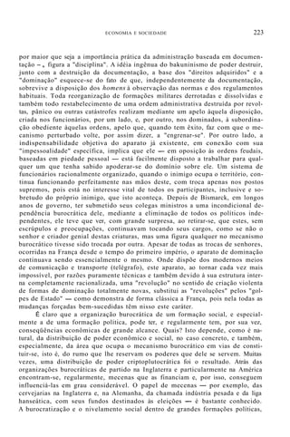 ECONOMIA E SOCIEDADE 223
por maior que seja a importância prática da administração baseada em documen-
tação -, figura a "disciplina". A idéia ingênua do bakuninismo de poder destruir,
junto com a destruição da documentação, a base dos "direitos adquiridos" e a
"dominação" esquece-se do fato de que, independentemente da documentação,
sobrevive a disposição dos homens à observação das normas e dos regulamentos
habituais. Toda reorganização de formações militares derrotadas e dissolvidas e
também todo restabelecimento de uma ordem administrativa destruída por revol-
tas, pânico ou outras catástrofes realizam mediante um apelo àquela disposição,
criada nos funcionários, por um lado, e, por outro, nos dominados, à subordina-
ção obediente àquelas ordens, apelo que, quando tem êxito, faz com que o me-
canismo perturbado volte, por assim dizer, a "engrenar-se". Por outro lado, a
indispensabilidade objetiva do aparato já existente, em conexão com sua
"impessoalidade" específica, implica que ele - em oposição às ordens feudais,
baseadas em piedade pessoal - está facilmente disposto a trabalhar para qual-
quer um que tenha sabido apoderar-se do domínio sobre ele. Um sistema de
funcionários racionalmente organizado, quando o inimigo ocupa o território, con-
tinua funcionando perfeitamente nas mãos deste, com troca apenas nos postos
supremos, pois está no interesse vital de todos os participantes, inclusive e so-
bretudo do próprio inimigo, que isto aconteça. Depois de Bismarck, em longos
anos de governo, ter submetido seus colegas ministros a uma incondicional de-
pendência burocrática dele, mediante a eliminação de todos os políticos inde-
pendentes, ele teve que ver, com grande surpresa, ao retirar-se, que estes, sem
escrúpulos e preocupações, continuavam tocando seus cargos, como se não o
senhor e criador genial destas criaturas, mas uma figura qualquer no mecanismo
burocrático tivesse sido trocada por outra. Apesar de todas as trocas de senhores,
ocorridas na França desde o tempo do primeiro império, o aparato de dominação
continuava sendo essencialmente o mesmo. Onde dispõe dos modernos meios
de comunicação e transporte (telégrafo), este aparato, ao tornar cada vez mais
impossível, por razões puramente técnicas e também devido à sua estrutura inter-
na completamente racionalizada, uma "revolução" no sentido de criação violenta
de formas de dominação totalmente novas, substitui as "revoluções" pelos "gol-
pes de Estado" - como demonstra de forma clássica a França, pois nela todas as
mudanças forçadas bem-sucedidas têm nisso este caráter.
É claro que a organização burocrática de um formação social, e especial-
mente a de uma formação política, pode ter, e regularmente tem, por sua vez,
conseqüências econômicas de grande alcance. Quais? Isto depende, como é na-
tural, da distribuição de poder econômico e social, no caso concreto, e também,
especialmente, da área que ocupa o mecanismo burocrático em vias de consti-
tuir-se, isto é, do rumo que lhe reservam os poderes que dele se servem. Muitas
vezes, uma distribuição de poder criptoplutocrática foi o resultado. Atrás das
organizações burocráticas de partido na Inglaterra e particularmente na América
encontram-se, regularmente, mecenas que as financiam e, por isso, conseguem
influenciá-las em grau considerável. O papel de mecenas - por exemplo, das
cervejarias na Inglaterra e, na Alemanha, da chamada indústria pesada e da liga
hanseática, com seus fundos destinados às eleições - é bastante conhecido.
A burocratização e o nivelamento social dentro de grandes formações políticas,
 