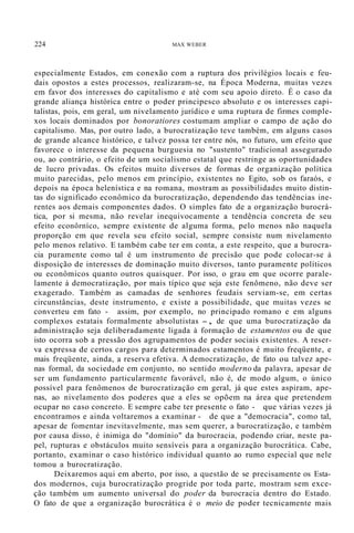 224 MAX WEBER
especialmente Estados, em conexão com a ruptura dos privilégios locais e feu-
dais opostos a estes processos, realizaram-se, na Época Moderna, muitas vezes
em favor dos interesses do capitalismo e até com seu apoio direto. É o caso da
grande aliança histórica entre o poder principesco absoluto e os interesses capi-
talistas, pois, em geral, um nivelamento jurídico e uma ruptura de firmes comple-
xos locais dominados por bonoratiores costumam ampliar o campo de ação do
capitalismo. Mas, por outro lado, a burocratização teve também, em alguns casos
de grande alcance histórico, e talvez possa ter entre nós, no futuro, um efeito que
favorece o interesse da pequena burguesia no "sustento" tradicional assegurado
ou, ao contrário, o efeito de um socialismo estatal que restringe as oportunidades
de lucro privadas. Os efeitos muito diversos de formas de organização política
muito parecidas, pelo menos em princípio, existentes no Egito, sob os faraós, e
depois na época helenística e na romana, mostram as possibilidades muito distin-
tas do significado econômico da burocratização, dependendo das tendências ine-
rentes aos demais componentes dados. O simples fato de a organização burocrá-
tica, por si mesma, não revelar inequivocamente a tendência concreta de seu
efeito econôrníco, sempre existente de alguma forma, pelo menos não naquela
proporção em que revela seu efeito social, sempre consiste num nivelamento
pelo menos relativo. E também cabe ter em conta, a este respeito, que a burocra-
cia puramente como tal é um instrumento de precisão que pode colocar-se à
disposição de interesses de dominação muito diversos, tanto puramente políticos
ou econômicos quanto outros quaisquer. Por isso, o grau em que ocorre parale-
lamente à democratização, por mais típico que seja este fenômeno, não deve ser
exagerado. Também as camadas de senhores feudais serviam-se, em certas
circunstâncias, deste instrumento, e existe a possibilidade, que muitas vezes se
converteu em fato - assim, por exemplo, no principado romano e em alguns
complexos estatais formalmente absolutistas -, de que uma burocratização da
administração seja deliberadamente ligada à formação de estamentos ou de que
isto ocorra sob a pressão dos agrupamentos de poder sociais existentes. A reser-
va expressa de certos cargos para determinados estamentos é muito freqüente, e
mais freqüente, ainda, a reserva efetiva. A democratização, de fato ou talvez ape-
nas formal, da sociedade em conjunto, no sentido moderno da palavra, apesar de
ser um fundamento particularmente favorável, não é, de modo algum, o único
possível para fenômenos de burocratização em geral, já que estes aspiram, ape-
nas, ao nivelamento dos poderes que a eles se opõem na área que pretendem
ocupar no caso concreto. E sempre cabe ter presente o fato - que várias vezes já
encontramos e ainda voltaremos a examinar - de que a "democracia", como tal,
apesar de fomentar inevitavelmente, mas sem querer, a burocratização, e também
por causa disso, é inimiga do "domínio" da burocracia, podendo criar, neste pa-
pel, rupturas e obstáculos muito sensíveis para a organização burocrática. Cabe,
portanto, examinar o caso histórico individual quanto ao rumo especial que nele
tomou a burocratização.
Deixaremos aqui em aberto, por isso, a questão de se precisamente os Esta-
dos modernos, cuja burocratização progride por toda parte, mostram sem exce-
ção também um aumento universal do poder da burocracia dentro do Estado.
O fato de que a organização burocrática é o meio de poder tecnicamente mais
 