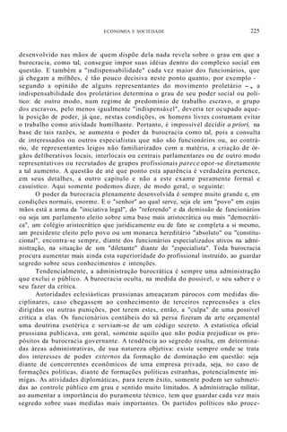 ECONOMIA E SOCIEDADE 225
desenvolvido nas mãos de quem dispõe dela nada revela sobre o grau em que a
burocracia, como tal, consegue impor suas idéias dentro do complexo social em
questão. E também a "indispensabilidade" cada vez maior dos funcionários, que
já chegam a milhões, é tão pouco decisiva neste ponto quanto, por exemplo -
segundo a opinião de alguns representantes do movimento proletário -, a
indispensabilidade dos proletários determina o grau de seu poder social ou polí-
tico: de outro modo, num regime de predomínio de trabalho escravo, o grupo
dos escravos, pelo menos igualmente "indispensável", deveria ter ocupado aque-
la posição de poder, já que, nestas condições, os homens livres costumam evitar
o trabalho como atividade humilhante. Portanto, é impossível decidir a priori, na
base de tais razões, se aumenta o poder da burocracia como tal, pois a consulta
de interessados ou outros especialistas que não são funcionários ou, ao contrá-
rio, de representantes leigos não familiarizados com a matéria, a criação de ór-
gãos deliberativos locais, interlocais ou centrais parlamentares ou de outro modo
representativos ou recrutados de grupos profissionais parece opor-se diretamente
a tal aumento. A questão de até que ponto esta aparência é verdadeira pertence,
em seus detalhes, a outro capítulo e não a este exame puramente formal e
casuístico. Aqui somente podemos dizer, de modo geral, o seguinte:
O poder da burocracia plenamente desenvolvida é sempre muito grande e, em
condições normais, enorme. E o "senhor" ao qual serve, seja ele um "povo" em cujas
mãos está a arma da "iniciativa legal", do "referendo" e da demissão de funcionários
ou seja um parlamento eleito sobre uma base mais aristocrática ou mais "democráti-
ca", um colégio aristocrático que juridicamente ou de fato se completa a si mesmo,
um presidente eleito pelo povo ou um monarca hereditário "absoluto" ou "constitu-
cional", encontra-se sempre, diante dos funcionários especializados ativos na admi-
nistração, na situação de um "diletante" diante do "especialista". Toda burocracia
procura aumentar mais ainda esta superioridade do profissional instruído, ao guardar
segredo sobre seus conhecimentos e intenções.
Tendencialmente, a administração burocrática é sempre uma administração
que exclui o público. A burocracia oculta, na medida do possível, o seu saber e o
seu fazer da crítica.
Autoridades eclesiásticas prussianas ameaçaram párocos com medidas dis-
ciplinares, caso chegassem ao conhecimento de terceiros repreensões a eles
dirigidas ou outras punições, por terem estes, então, a "culpa" de uma possível
crítica a elas. Os funcionários contábeis do xá persa fizeram da arte orçamental
uma doutrina esotérica e serviam-se de um código secreto. A estatística oficial
prussiana publicava, em geral, somente aquilo que não podia prejudicar os pro-
pósitos da burocracia governante. A tendência ao segredo resulta, em determina-
das áreas administrativas, de sua natureza objetiva: existe sempre onde se trata
dos interesses de poder externos da formação de dominação em questão: seja
diante de concorrentes econõmicos de uma empresa privada, seja, no caso de
formações políticas, diante de formações políticas estranhas, potencialmente ini-
migas. As atividades diplomáticas, para terem êxito, somente podem ser submeti-
das ao controle público em grau e sentido muito limitados. A administração militar,
ao aumentar a importância do puramente técnico, tem que guardar cada vez mais
segredo sobre suas medidas mais importantes. Os partidos políticos não proce-
 