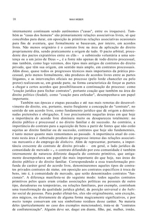 18 MAX WEBER
internamente continuam sendo autônomos ("casas", entre os iroqueses). Tam-
bém as "casas dos homens" são primariamente relaçôes associativas livres, só que
concebidas para durar, em oposição às primitivas relações associativas ocasionais
para fins de aventura, que formalmente se baseavam, por inteiro, em acordos
livres. Não menos originário é o contrato livre na área da aplicação do direito
propriamente dita, sendo praticamente a origem de tudo. O pacto arbitral, proce-
dente dos pactos expiatórios entre os clãs - a submissão voluntária a uma sen-
tença ou a um juízo de Deus -, é a fonte não apenas de todo direito processual,
mas também, como logo veremos, dos tipos mais antigos de contratos do direito
privado, que têm sua origem, em sentido mais amplo, em contratos processuais.
Além disso, quase todos os progressos técnicos mais importantes da prática pro-
cessual, pelo menos formalmente, são produtos de acordos livres entre as partes
litigantes, e as intervenções oficiais no processo (pelo lorde chanceler ou pelo
pretor) realizavam-se, em grande parte, na forma característica de forçar as partes
a chegar a certos acordos que possibilitassem a continuação do processo: como
"coação jurídica para fechar contratos", portanto coação que também na área do
direito político (feudal), como "coação para enfeudar", desempenhava um papel
importante.
Também nas épocas e etapas passadas e até nas mais remotas do desenvol-
vimento do direito, era, portanto, muito freqüente a concepção do "contrato", no
sentido de um acordo livre, como fundamento jurídico que dá origem a determi-
nadas pretensões e obrigações. E isso precisamente naquelas áreas em que hoje
a importância do acordo livre diminuiu muito ou desapareceu totalmente: no
direito público e processual e no direito familiar e de sucessão. Ao contrário, a
importância do contrato para a aquisição de bens a partir de fontes que não estão
sujeitas ao direito familiar ou de sucessão, contratos que hoje são fundamentais,
é tanto menor quanto mais remontamos ao passado. A importância atual do con-
trato nesta área é sobretudo produto do progresso intenso das relações associati-
vas mercantis e do emprego de dinheiro. Além de representar, portanto, a impor-
tância crescente do contrato de direito privado - em geral, o lado jurídico da
comunidade de mercado -, o contrato difundido por esta comunidade é também
internamente de natureza diferente daquela do contrato primitivo, que antiga-
mente desempenhava um papel tão mais importante do que hoje, nas áreas do
direito público e do direito familiar. Correspondendo a essa transformação pro-
funda do caráter geral do acordo livre, denominaremos aqueles tipos de contra-
tos privados contratos de status, em oposição aos contratos específicos à troca de
bens, isto é, à comunidade de mercado, que serão denominados contratos "fun-
cionais". A diferença manifesta-se do seguinte modo: todos aqueles contratos
primitivos pelos quais eram criadas associações políticas ou pessoais de outro
tipo, duradouras ou temporárias, ou relações familiares, por exemplo, continham
uma transformação da qualidade jurídica global, da posição universal e do babi-
tus social de pessoas. Para poder efetuá-los, eles são originalmente, sem exceção,
atos mágicos, ou diretamente de alguma forma magicamente significativos, e por
muito tempo conservam em seu simbolismo resíduos desse caráter. Na maioria
deles (particularmente no caso dos exemplos mencionados), trata-se de "contratos
de confraternização". Alguém deve ser, daqui em diante, filho, pai, mulher, irmão,
 