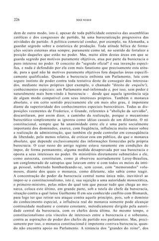 226 MAX WEBER
dem de outro modo, isto é, apesar de toda publicidade ostensiva das assembléias
católicas e dos congressos de partido, há uma burocratização progressiva das
atividades de partido. A política comercial conduz, por exemplo, na Alemanha, a
guardar segredo sobre a estatística de produção. Toda atitude bélica de forma-
ções sociais externas atua sempre, puramente como tal, no sentido de fortaleer a
posição daqueles que estão no poder. Mas, muito além destas áreas em que se
guarda segredo por motivos puramente objetivos, atua por parte da burocracia o
puro interesse no poder. O conceito do "segredo oficial" é sua invenção especí-
fica, e nada é defendido por ela com mais fanatismo que precisamente esta atitu-
de, para a qual não há motivos puramente objetivos fora daquelas áreas especifi-
camente qualificadas. Quando a burocracia enfrenta um Parlamento, luta com
seguro instinto de poder contra toda tentativa deste de conseguir dos interessa-
dos, mediante meios próprios (por exemplo, o chamado "direito de enquête'),
conhecimentos especiais: um Parlamento mal-informado e, por isso, sem poder é
naturalmente mais bem-vindo à burocracia - desde que aquela ignorância seja
de algum modo compatível com seus interesses próprios. Também o monarca
absoluto, e em certo sentido precisamente ele em mais alto grau, é impotente
diante da superioridade dos conhecimentos especiais burocráticos. Todas as dis-
posições veementes de Frederico, o Grande, referentes à "abolição da servidão",
descarrilaram, por assim dizer, a caminho da realização, porque o mecanismo
burocrático simplesmente as ignorou como idéias casuais de um diletante. O rei
constitucional, sempre que há unanimidade entre ele e uma parte socialmente
importante dos dominados, exerce, com freqüência, influência muito maior sobre
a realização da administração, que também ele pode controlar em conseqüência
da liberdade, pelo menos relativa, de criticar esta em público, do que o monarca
absoluto, que depende exclusivamente das informações fornecidas pela própria
burocracia. O czar russo do antigo regime estava raramente em condições de
impor, de forma permanente, alguma medida desaprovada por sua burocracia e
oposta a seus interesses no poder. Os ministérios diretamente submetidos a ele,
como autocrata, constituíam, como já observou acertadamente Leroy-Beaulieu,
um conglomerado de satrapias que lutavam entre si com todos os meios da intri-
ga pessoal, sobretudo bombardeando-se, sem cessar, com "memorandos" volu-
mosos, diante dos quais o monarca, como diletante, não sabia como reagir.
A concentração do poder da burocracia central numa única mão, inevitável ao
impor-se o constitucionalismo, isto é, sua sujeição a uma autoridade monocrática,
o primeiro-ministro, pelas mãos do qual tem que passar tudo que chega ao mo-
narca, coloca este último, em grande parte, sob a tutela do chefe da burocracia,
situação contra a qual lutou Guilherme II em seu conhecido conflito com Bismarck,
para logo ter que retirar seu ataque contra aquele princípio, pois, sob o domínio
do conhecimento especial, a influência real do monarca somente pode alcançar
continuidade mediante o contato constante, metodicamente dirigido pela autori-
dade central da burocracia, com os chefes desta última. Ao mesmo tempo, o
constitucionalismo cria vínculos de interesses entre a burocracia e o soberano,
contra as aspirações de poder dos chefes de partido nos parlamentos. Mas, preci-
samente por isso, o monarca constitucional é impotente contra a burocracia, quan-
do não encontra apoio no Parlamento. A renúncia dos "grandes do reino", dos
 