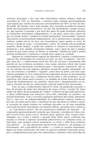 ECONOMIA E SOCIEDADE 227
ministros prussianos e dos mais altos funcionários estatais colocou, ainda em
novembro de 1918, na Alemanha, o monarca numa situação aproximadamente
igual àquela que resultou do processo correspondente em 1076, na base do Esta-
do feudal. No entanto, esta é uma exceção, pois a posição de poder do monarca
diante dos funcionários burocráticos, em face dos pretendentes, sempre existen-
tes, que aspiram à ascensão e por meio dos quais ele pode facilmente substituir
os incômodos funcionários independentes, é, em geral, muito mais estável do
que no Estado feudal e também no Estado patrimonial "estereotipado". Somente
funcionários economicamente independentes, isto é, pertencentes a camadas pos-
suidoras, podem dar-se ao luxo, em circunstâncias iguais quanto ao resto, de
arriscar a perda do cargo: o recrutamento a partir de camadas não possuidoras
aumenta, desde sempre, o poder dos senhores. E somente os funcionários que
pertencem a uma camada socialmente influente, com o apoio da qual o monarca
acredita ter que contar (como, na Prússia, os chamados "rebeldes do canal"), podem
paralisar permanente e totalmente a vontade deste, quanto ao conteúdo.
Superior ao conhecimento especial da burocracia é apenas o conhecimento
especial dos interessados da economia privada, na área "econômica". Isto por-
que, para eles, o conhecimento exato dos fatos de sua área é diretamente uma
questão de sua existência econômica: erros numa estatística oficial não trazem
conseqüências diretamente econômicas para o funcionário responsável, mas er-
ros nos cálculos de uma empresa capitalista causam-lhe perdas, ameaçando, tal-
vez, sua existência. E também o "segredo", como meio de poder, está mais segu-
ramente guardado no livro comercial de um empresário do que na documentação
das autoridades. Já por isso, a influência oficial sobre a vida econômica, na era
capitalista, tem limites muito estreitos, e as medidas do Estado nesta área desem-
bocam tão freqüentemente em caminhos imprevistos e despropositados ou tor-
nam-se ilusórias devido ao conhecimento especial superior dos interessados.
Uma vez que o conhecimento especial se torna, em proporção crescente, a
base da posição de poder dos detentores de cargos oficiais, constitui há muito
tempo um objeto da preocupação do "senhor" a maneira em que pode aproveitar-
se deste conhecimento sem renunciar a favor dele, mantendo, ao contrário, sua
posição dominante. Com a crescente ampliação qualitativa das tarefas administra-
tivas e, com isso, da indispensabilidade do conhecimento especial, produz-se,
por isso, de forma muito típica, o fenômeno de que não basta ao senhor a consul-
ta ocasional de alguns homens de confiança provados ou de uma assembléia
convocada de forma intermitente em situaçôes difíceis, passando este a rodear-se
- os "conselheiros áulicos" são um característico fenômeno de transição - de
corporações permanentemente reunidas que discutem e decidem de forma cole-
gial (conseil d'état, priuy council, diretório geral, gabinete, divã, tsunglt-yamen,
uiaiuiupu, etc.). Como é natural, a posição delas difere muito, conforme elas
mesmas se tornem a suprema autoridade administrativa ou conforme exista, ao
lado delas, uma instância central monocrática, ou várias, e além disso conforme
suas práticas - no tipo plenamente desenvolvido reúnem-se, em princípio ou
ficticiamente, sob a presidência do senhor -, e todos os assuntos importantes,
depois de serem esclarecidos sob todos os aspectos mediante exposições princi-
pais e complementares por parte dos especialistas e mediante votos motivados de
 