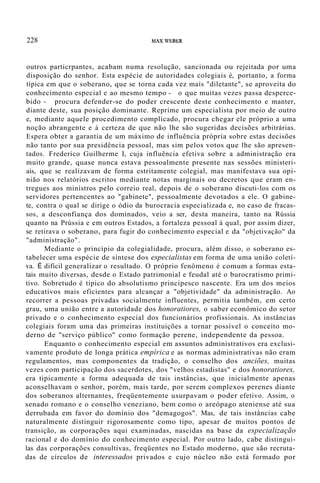228 !1AXWEBER
outros particrpantes, acabam numa resolução, sancionada ou rejeitada por uma
disposição do senhor. Esta espécie de autoridades colegiais é, portanto, a forma
típica em que o soberano, que se torna cada vez mais "diletante", se aproveita do
conhecimento especial e ao mesmo tempo - o que muitas vezes passa desperce-
bido - procura defender-se do poder crescente deste conhecimento e manter,
diante deste, sua posição dominante. Reprime um especialista por meio de outro
e, mediante aquele procedimento complicado, procura chegar ele próprio a uma
noção abrangente e à certeza de que não lhe são sugeridas decisões arbitrárias.
Espera obter a garantia de um máximo de influência própria sobre estas decisões
não tanto por sua presidência pessoal, mas sim pelos votos que lhe são apresen-
tados. Frederico Guilherme I, cuja influência efetiva sobre a administração era
muito grande, quase nunca estava pessoalmente presente nas sessões ministeri-
ais, que se realizavam de forma estritamente colegial, mas manifestava sua opi-
nião nos relatórios escritos mediante notas marginais ou decretos que eram en-
tregues aos ministros pelo correio real, depois de o soberano discuti-los com os
servidores pertencentes ao "gabinete", pessoalmente devotados a ele. O gabine-
te, contra o qual se dirige o ódio da burocracia especializada e, no caso de fracas-
sos, a desconfiança dos dominados, veio a ser, desta maneira, tanto na Rússia
quanto na Prússia e em outros Estados, a fortaleza pessoal à qual, por assim dizer,
se retirava o soberano, para fugir do conhecimento especial e da "objetivação" da
"administração".
Mediante o princípio da colegialidade, procura, além disso, o soberano es-
tabelecer uma espécie de síntese dos especialistas em forma de uma união coletí-
va. É difícil generalizar o resultado. O próprio fenômeno é comum a formas esta-
tais muito diversas, desde o Estado patrimonial e feudal até o burocratismo primi-
tivo. Sobretudo é típico do absolutismo principesco nascente. Era um dos meios
educativos mais eficientes para alcançar a "objetividade" da administração. Ao
recorrer a pessoas privadas socialmente influentes, permitia também, em certo
grau, uma união entre a autoridade dos honoratiores, o saber econômico do setor
privado e o conhecimento especial dos funcionários profissionais. As instâncias
colegiais foram uma das primeiras instituições a tornar possível o conceito mo-
derno de "serviço público" como formação perene, independente da pessoa.
Enquanto o conhecimento especial em assuntos administrativos era exclusi-
vamente produto de longa prática empírica e as normas administrativas não eram
regulamentos, mas componentes da tradição, o conselho dos anciões, muitas
vezes com participação dos sacerdotes, dos "velhos estadistas" e dos honoratiores,
era tipicamente a forma adequada de tais instâncias, que inicialmente apenas
aconselhavam o senhor, porém, mais tarde, por serem complexos perenes diante
dos soberanos alternantes, freqüentemente usurpavam o poder efetivo. Assim, o
senado romano e o conselho veneziano, bem como o areópago ateniense até sua
derrubada em favor do domínio dos "demagogos". Mas, de tais instâncias cabe
naturalmente distinguir rigorosamente como tipo, apesar de muitos pontos de
transição, as corporações aqui examinadas, nascidas na base da especialização
racional e do domínio do conhecimento especial. Por outro lado, cabe distingui-
las das corporações consultivas, freqüentes no Estado moderno, que são recruta-
das de círculos de interessados privados e cujo núcleo não está formado por
 