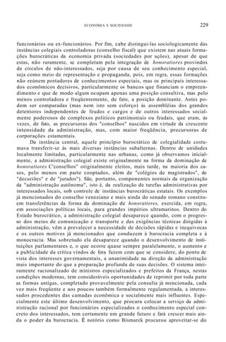 ECONOMIA E SOCIEDADE 229
funcionários ou ex-funcionários. Por fim, cabe distingui-las sociologicamente das
instâncias colegiais controladoras (conselho fiscal) que existem nas atuais forma-
ções burocráticas da economia privada (sociedades por ações), apesar de que
estas, não raramente, se completam pela integração de honoratiores provindos
de círculos de não-interessados, seja por causa de seu conhecimento especial,
seja como meio de representação e propaganda, pois, em regra, essas formações
não reúnem portadores de conhecimentos especiais, mas os principais interessa-
dos econômicos decisivos, particularmente os bancos que financiam o empreen-
dimento e que de modo algum ocupam apenas uma posição consultiva, mas pelo
menos controladora e freqüentemente, de fato, a posição dominante. Antes po-
dem ser comparadas (mas nem isto sem esforço) às assembléias dos grandes
detentores independentes de feudos e cargos e de outros interessados social-
mente poderosos de complexos políticos patrimoniais ou feudais, que eram, às
vezes, de fato, as precursoras dos "conselhos" nascidos em virtude da crescente
intensidade da administração, mas, com maior freqüência, precursoras de
corporações estamentais.
Da instância central, aquele princípio burocrático de colegialidade costu-
mava transferir-se às mais diversas instâncias subalternas. Dentro de unidades
localmente limitadas, particularmente nas urbanas, como já observamos inicial-
mente, a administração colegial existe originalmente na forma da dominação de
honoratiores C'conselhos'' originalmente eleitos, mais tarde, na maioria dos ca-
sos, pelo menos em parte cooptados, além de "colégios de magistrados", de
"decuriões" e de "jurados"). São, portanto, componentes normais da organização
da "administração autônoma", isto é, da realização de tarefas administrativas por
interessados locais, sob controle de instâncias burocráticas estatais. Os exemplos
já mencionados do conselho veneziano e mais ainda do senado romano constitu-
em transferências da forma da dominação de honoratiores, exercida, em regra,
em associações políticas locais, para grandes impérios ultramarinos. Dentro do
Estado burocrático, a administração colegial desaparece quando, com o progres-
so dos meios de comunicação e transporte e das exigências técnicas dirigidas à
administração, vêm a prevalecer a necessidade de decisões rápidas e inequívocas
e os outros motivos já mencionados que conduzem à burocracia completa e à
monocracia. Mas sobretudo ela desaparece quando o desenvolvimento de insti-
tuições parlamentares e, o que ocorre quase sempre paralelamente, o aumento e
a publicidade da crítica vindos de fora fazem com que se considere, do ponto de
vista dos interesses governamentais, a unanimidade na direção da administração
mais importante do que a preparação profunda de suas decisões. O sistema intei-
ramente racionalizado de ministros especializados e prefeitos da França, nestas
condições modernas, tem consideráveis oportunidades de reprimir por toda parte
as formas antigas, completado provavelmente pela consulta já mencionada, cada
vez mais freqüente e aos poucos também formalmente regulamentada, a interes-
sados procedentes das camadas econômica e socialmente mais influentes. Espe-
cialmente este último desenvolvimento, que procura colocar a serviço da admi-
nistração racional por funcionários especializados o conhecimento especial con-
creto dos interessados, tem certamente um grande futuro e fará crescer mais ain-
da o poder da burocracia. É notório como Bismarck procurou aproveitar-se do
 