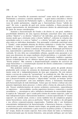 230 MAX WEBER
plano de um "conselho de economia nacional" como meio de poder contra o
Parlamento e censurou a maioria oponente - à qual nunca concedera o direito
de enquête, à maneira do Parlamento inglês -, dizendo que procurava, no inte-
resse do poder parlamentar, .impedir que o funcionalismo ficasse "sabido de-
mais". De resto, a questão de qual será, nestas condições, a futura posição dos
grupos representantes de determinados interesses dentro da administração não
faz parte de nossas considerações.
Somente a burocratização do Estado e do direito vê, em geral, também a
possibilidade definitiva de uma rigorosa distinção conceituaI entre uma ordem
jurídica "objetiva" e os direitos "subjetivos" do indivíduo, por ela garantidos, do
mesmo modo que a distinção entre o direito "público", referente às relações das
autoridades entre si e com os "súditos", e o direito "privado", que regula as rela-
ções entre os indivíduos dominados. Esta pressupõe a distinção conceituaI entre
o "Estado", como portador abstrato de direitos senhoriais e criador das "normas
jurídicas" e todas as "autorizações" pessoais dos indivíduos - idéias que, nesta
forma, tinham que ser alheias à natureza da estrutura de dominação pré-burocrá-
tica, especialmente a patrimonial e feudal. Pela primeira vez realizável, e de fato
realizada, foi esta idéia nas comunidades urbanas, quando estas passaram a no-
mear seus detentores de cargos mediante eleições periódicas, e o portador indivi-
dual do poder, que no caso concreto "exercia" a dominação, também a suprema,
deixou evidentemente de ser idêntico àquele que possuíra a dominação como
"direito próprio". Mas somente a despersonalização completa do exercício do
cargo burocrático e a sistematização racional do direito conduziram à realização
desta distinção, por princípio.
Não podemos analisar aqui os efeitos culturais gerais de grande alcance
produzidos pelo avanço da estrutura de dominação burocrática racional, pura-
mente como tal e independentemente da área que conquista. Ela está natural-
mente a serviço do avanço do "racionalismo" na condição da vida. Mas este con-
ceito permite conteúdos muito diversos. De modo geral, podemos apenas dizer
que o desenvolvimento em direção à "objetividade" racional, ao homem "profis-
sional" e "especializado", com seus múltiplos efeitos, é fortemente fomentado
pela burocratização de toda dominação. Temos que nos limitar a indicar um com-
ponente importante deste processo: o efeito sobre a forma da educação e forma-
ção. Nossos estabelecimentos de ensino ocidentais continentais, especialmente
os superiores - universidades, escolas superiores técnicas e comerciais e escolas
secundárias -, encontram-se sob a influência dominante da necessidade daque-
la espécie de "educação" que é criada pelo sistema de exames especiais, cada vez
mais indispensável para o burocratismo moderno: o ensino especializado. O "exame
especial", no sentido atual, existia e existe também fora de complexos propria-
mente burocráticos; assim, para as profissões "liberais" de médico e de advogado
e nos ofícios corporativamente organizados. Também não é um fenômeno
concomitante indispensável da burocratização: a burocracia francesa, a inglesa e
a americana careciam dele, durante muito tempo, em grande parte ou por inteiro:
era substituído pelo treinamento e pelo exercício na prática jurídica. A "democra-
cia" ocupa, diante do exame especial, bem como diante de todos os fenômenos
da burocratização que ela mesma fomentou, uma posição ambígua: por um lado,
 