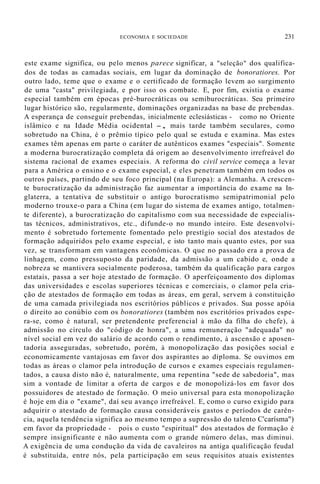ECONOMIA E SOCIEDADE 231
este exame significa, ou pelo menos parece significar, a "seleção" dos qualifica-
dos de todas as camadas sociais, em lugar da dominação de bonoratiores. Por
outro lado, teme que o exame e o certificado de formação levem ao surgimento
de uma "casta" privilegiada, e por isso os combate. E, por fim, existia o exame
especial também em épocas pré-burocráticas ou semiburocráticas. Seu primeiro
lugar histórico são, regularmente, dominações organizadas na base de prebendas.
A esperança de conseguir prebendas, inicialmente eclesiásticas - como no Oriente
islâmico e na Idade Média ocidental -, mais tarde também seculares, como
sobretudo na China, é o prêmio típico pelo qual se estuda e examina. Mas estes
exames têm apenas em parte o caráter de autênticos exames "especiais". Somente
a moderna burocratização completa dá origem ao desenvolvimento irrefreável do
sistema racional de exames especiais. A reforma do civil service começa a levar
para a América o ensino e o exame especial, e eles penetram também em todos os
outros países, partindo de seu foco principal (na Europa): a Alemanha. A crescen-
te burocratização da administração faz aumentar a importância do exame na In-
glaterra, a tentativa de substituir o antigo burocratismo semipatrimonial pelo
moderno trouxe-o para a China (em lugar do sistema de exames antigo, totalmen-
te diferente), a burocratização do capitalismo com sua necessidade de especialis-
tas técnicos, administrativos, etc., difunde-o no mundo inteiro. Este desenvolvi-
mento é sobretudo fortemente fomentado pelo prestígio social dos atestados de
formação adquiridos pelo exame especial, e isto tanto mais quanto estes, por sua
vez, se transformam em vantagens econômicas. O que no passado era a prova de
linhagem, como pressuposto da paridade, da admissão a um cabido e, onde a
nobreza se mantivera socialmente poderosa, também da qualificação para cargos
estatais, passa a ser hoje atestado de formação. O aperfeiçoamento dos diplomas
das universidades e escolas superiores técnicas e comerciais, o clamor pela cria-
ção de atestados de formação em todas as áreas, em geral, servem à constituição
de uma camada privilegiada nos escritórios públicos e privados. Sua posse apóia
o direito ao conúbio com os bonoratiores (também nos escritórios privados espe-
ra-se, como é natural, ser pretendente preferencial à mão da filha do chefe), à
admissão no círculo do "código de honra", a uma remuneração "adequada" no
nível social em vez do salário de acordo com o rendimento, à ascensão e aposen-
tadoria asseguradas, sobretudo, porém, à monopolização das posições social e
economicamente vantajosas em favor dos aspirantes ao diploma. Se ouvimos em
todas as áreas o clamor pela introdução de cursos e exames especiais regulamen-
tados, a causa disto não é, naturalmente, uma repentina "sede de sabedoria", mas
sim a vontade de limitar a oferta de cargos e de monopolizá-los em favor dos
possuidores de atestado de formação. O meio universal para esta monopolização
é hoje em dia o "exame", daí seu avanço irrefreável. E, como o curso exigido para
adquirir o atestado de formação causa consideráveis gastos e períodos de carên-
cia, aquela tendência significa ao mesmo tempo a supressão do talento C'carísma")
em favor da propriedade - pois o custo "espiritual" dos atestados de formação é
sempre insignificante e não aumenta com o grande número delas, mas diminui.
A exigência de uma condução da vida de cavaleiros na antiga qualificação feudal
é substituída, entre nós, pela participação em seus requisitos atuais existentes
 