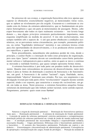 ECONOMIA E SOCIEDADE 233
No processo de seu avanço, a organização burocrática não teve apenas que
superar os obstáculos essencialmente negativos, já mencionados várias vezes,
que se opõem ao nivelamento por ela exigido. Cruzaram-se e continuam se cru-
zando com ela formas da estrutura administrativa, que se fundamentam em prin-
cípios heterogêneos e que em parte já mencionamos de passagem. Destes, cabe
expor brevemente não todos os tipos realmente existentes - isto levaria longe
demais -, mas alguns princípios estruturais particularmente importantes, num
esquema simplificado na medida do possível. E isto não exclusivamente, mas
sempre também sob o aspecto de: 1) até que ponto obedecem a condições eco-
nómicas, ou se porventura outras circunstâncias, por exemplo, puramente políti-
cas, ou certas "legalidades intrínsecas" inerentes à sua estrutura técnica criem
para eles oportunidades de desenvolvimento, e 2) se produzem efeitos económi-
cos específicos, e quais são.
Neste procedimento, naturalmente não podemos perder de vista, desde o
princípio, o caráter fluido e a interação de todos estes princípios de organização,
pois seus tipos "puros" somente devem ser considerados casos-limite particular-
mente valiosos e indispensáveis para a análise, entre os quais se move e continua
se movendo a realidade histórica, que quase sempre apresenta formas mistas.
A estrutura burocrática é por toda parte um produto tardio do desenvolvi-
mento. Quanto mais retrocedemos no processo de desenvolvimento, tanto mais
típico é para as formas de dominação a ausência da burocracia e do funcionalis-
mo, em geral. A burocracia é de caráter "racional": regra, finalidade, meios,
impessoalidade "objetiva" dominam suas atitudes. Por isso, seu surgimento e sua
divulgação tiveram por toda parte efeito "revolucionário" naquele mesmo sentido
especial, ainda a ser exposto, que caracteriza o avanço do racionalismo, em ge-
ral, em todas as áreas. Neste processo, a estrutura burocrática aniquilou formas
estruturais da dominação que não tinham caráter racional, neste sentido especial.
Perguntamos, portanto: quais eram essas f~rmas?
Seção 3
DOMINAÇÃO PATRIARCAL E DOMINAÇÃO PATRIMONIAL
Natureza e origem da dominação patriarcal. - Dominação de bonoratiorese patriarca-
lismo puro. - Dominação patrimonial. - A estrutura de dominação do Estado patrimonial.
- A posição de poder do soberano patrimonial: exércitos patrimoniais e extrapatrimoniais;
dominação política do soberano patrimonial em virtude de poder de mando tradicional legí-
timo. - A satisfação patrimonial das necessidades litúrgicas e responsabilidade solidária;
associações forçadas. - Cargos patrimoniais. Diferenças entre o funcionalismo patrimonial e
o burocrático. - O sustento dos funcionários patrimoniais. Prebendas em espécie e em
dinheiro. - Estereotipagem e descentralização da administração patrimonial. Conseqüências
da apropriação e monopolização dos cargos; Estado de privilégios. - Proteção da unidade da
 