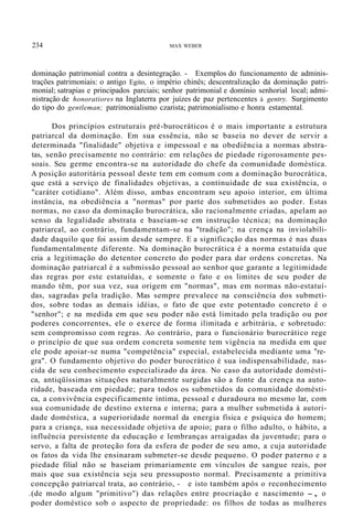 234 MAX WEBER
dominação patrimonial contra a desintegração. - Exemplos do funcionamento de adminis-
trações patrimoniais: o antigo Egito, o império chinês; descentralização da dominação patri-
monial; satrapias e principados parciais; senhor patrimonial e domínio senhorial local; admi-
nistração de honoratiores na Inglaterra por juízes de paz pertencentes à gentry. Surgimento
do tipo do gentleman; patrimonialismo czarista; patrimonialismo e honra estamental.
Dos princípios estruturais pré-burocráticos é o mais importante a estrutura
patriarcal da dominação. Em sua essência, não se baseia no dever de servir a
determinada "finalidade" objetiva e impessoal e na obediência a normas abstra-
tas, senão precisamente no contrário: em relações de piedade rigorosamente pes-
soais. Seu germe encontra-se na autoridade do chefe da comunidade doméstica.
A posição autoritária pessoal deste tem em comum com a dominação burocrática,
que está a serviço de finalidades objetivas, a continuidade de sua existência, o
"caráter cotidiano". Além disso, ambas encontram seu apoio interior, em última
instância, na obediência a "normas" por parte dos submetidos ao poder. Estas
normas, no caso da dominação burocrática, são racionalmente criadas, apelam ao
senso da legalidade abstrata e baseiam-se em instrução técnica; na dominação
patriarcal, ao contrário, fundamentam-se na "tradição"; na crença na inviolabili-
dade daquilo que foi assim desde sempre. E a significação das normas é nas duas
fundamentalmente diferente. Na dominação burocrática é a norma estatuída que
cria a legitimação do detentor concreto do poder para dar ordens concretas. Na
dominação patriarcal é a submissão pessoal ao senhor que garante a legitimidade
das regras por este estatuídas, e somente o fato e os limites de seu poder de
mando têm, por sua vez, sua origem em "normas", mas em normas não-estatuí-
das, sagradas pela tradição. Mas sempre prevalece na consciência dos submeti-
dos, sobre todas as demais idéias, o fato de que este potentado concreto é o
"senhor"; e na medida em que seu poder não está limitado pela tradição ou por
poderes concorrentes, ele o exerce de forma ilimitada e arbitrária, e sobretudo:
sem compromisso com regras. Ao contrário, para o funcionário burocrático rege
o princípio de que sua ordem concreta somente tem vigência na medida em que
ele pode apoiar-se numa "competência" especial, estabelecida mediante uma "re-
gra". O fundamento objetivo do poder burocrático é sua indispensabilidade, nas-
cida de seu conhecimento especializado da área. No caso da autoridade domésti-
ca, antiqüíssimas situações naturalmente surgidas são a fonte da crença na auto-
ridade, baseada em piedade; para todos os submetidos da comunidade domésti-
ca, a convivência especificamente íntima, pessoal e duradoura no mesmo lar, com
sua comunidade de destino externa e interna; para a mulher submetida à autori-
dade doméstica, a superioridade normal da energia física e psíquica do homem;
para a criança, sua necessidade objetiva de apoio; para o filho adulto, o hábito, a
influência persistente da educação e lembranças arraigadas da juventude; para o
servo, a falta de proteção fora da esfera de poder de seu amo, a cuja autoridade
os fatos da vida lhe ensinaram submeter-se desde pequeno. O poder paterno e a
piedade filial não se baseiam primariamente em vínculos de sangue reais, por
mais que sua existência seja seu pressuposto normal. Precisamente a primitiva
concepção patriarcal trata, ao contrário, - e isto também após o reconhecimento
.(de modo algum "primitivo") das relações entre procriação e nascimento -, o
poder doméstico sob o aspecto de propriedade: os filhos de todas as mulheres
 