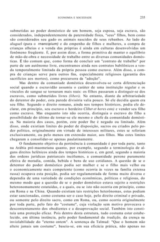 ECONOMIA E SOCIEDADE 235
submetidas ao poder doméstico de um homem, seja esposa, seja escrava, são
considerados, independentemente da paternidade física, "seus" filhos, bem como
são considerados seu gado os animais nascidos de seus rebanhos. Ao lado do
aluguel (para o rnancipium) e do empenho de filhos e mulheres, a compra de
crianças alheias e a venda das próprias é ainda em culturas desenvolvidas um
fenômeno freqüente. É, por assim dizer, a forma primitiva de manter o equilíbrio
de mão-de-obra e necessidade de trabalho entre as diversas comunidades domés-
ticas. É tão comum que, como forma de concluir um "contrato de trabalho" por
parte de um autônomo livre, encontramos ainda nos contratos babilônicos a ven-
da temporalmente limitada da própria pessoa como escravo. Além disso, a com-
pra de crianças serve para outros fins, especialmente religiosos (garantia dos
sacrifícios aos mortos), como precursora da "adoção''.
Mas dentro da comuniade doméstica desenvolveu-se certa diferenciação
social quando a escravidão assumiu o caráter de uma instituição regular e os
vínculos de sangue se tornaram mais reais: os filhos passaram a distinguir-se dos
escravos, como submetidos livres (liberi). No entanto, diante da arbitrariedade
do detentor do poder, esta parede divisória valia pouco. Só ele decidia quem era
seu filho. Segundo o direito romano, ainda nos tempos históricos, podia ele de-
clarar, em princípio, seu escravo o herdeiro Cliber et heres esto) e vender seu filho
como escravo. Mas enquanto isto não ocorria, distinguia o escravo do filho a
possibilidade do último de tornar-se ele mesmo o chefe da comunidade domésti-
ca. Na maioria dos casos, porém, este poder lhe é negado ou limitado. Além
disso, onde existiam limites do poder de disposição, sacros ou criados pelo po-
der político, originalmente em virtude de interesses militares, estes se referiam
exclusivamente, ou pelo menos em extensão maior, aos filhos. Mas estes limites
chegaram a consolidar-se apenas paulatinamente.
O fundamento objetivo da pertinência à comunidade é por toda parte, tanto
na Arábia pré-maometana quanto, por exemplo, segundo a terminologia de al-
guns direitos helênicos ainda dos tempos históricos e, em geral, segundo a maioria
das ordens jurídicas patriarcais incólumes, a comunidade perene puramente
efetiva de moradia, comida, bebida e bens de uso cotidianos. A questão de se o
detentor do poder doméstico podia ser mulher e se o filho mais velho ou
o economicamente mais competente (como ocorria às vezes na família extensa
russa) ocupava esta posição, podia ser regulamentada de forma muito diversa e
dependia de uma variedade de condiçôes econômicas, políticas e religiosas, do
mesmo modo que a questão de se o poder doméstico estava sujeito a restrições
heteronomamente estatuídas, e a quais, ou se isto não ocorria em princípio, como
em Roma e na China. Quando existiam tais restrições heterônomas, estas podiam
estar sancionadas, como costuma ser o caso hoje, pelo direito criminal e privado,
ou somente pelo direito sacro, como em Roma, ou, como ocorria originalmente
por toda parte, pelo fato do "costume", cuja violação sem motivo provocava o
descontentamento dos obedientes e a desaprovação social. Também isto consti-
tuía uma proteção eficaz. Pois dentro desta estrutura, tudo costuma estar estabe-
lecido, em última instância, pelo poder fundamental da tradição, da crença na
inviolabilidade do "eterno ontem". A sentença da Talmud: "Que o homem não
altere jamais um costume", baseia-se, em sua eficácia prática, não apenas no
 