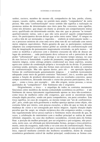 ECONOMIA E SOCIEDADE 19
senhor, escravo, membro do mesmo clã, companheiro de luta, patrão, cliente,
sequaz, vassalo, súdito, amigo, no sentido mais amplo: "companheiro" de outra
pessoa. Mas uma "confraternização" nesse sentido não significa a realização ou
promessa mútua de determinados atos úteis para fins concretos, nem significa,
como nós diríamos: que daqui em diante se promete um comportamento mútuo
novo, qualificado em determinado sentido, mas sim: que as pessoas "se tornam"
qualitativamente outras, sem o que não seria possível aquele comportamento
novo. Os participantes devem deixar que neles entre outra "alma". O sangue ou
a saliva têm de ser misturados e ingeridos - símbolo já relativamente tardio -,
ou o processo animista de criar uma nova alma tem de ser realizado com outros
meios mágicos equivalentes. Outra garantia de que os participantes realmente
adaptem seu comportamento mútuo global ao sentido da confraternização está
fora da imaginação do pensamento magicamente orientado, ou pelo menos - tal
como se modifica o processo com o domínio crescente da idéia de deuses em
lugar do animismo - cada participante deve colocar-se sob o patrocínio de um
poder "sobrenatural" que a todos protege e ao mesmo tempo ameaça, no caso
de atos lesivos à fraternidade: o poder do juramento, imaginado originalmente, de
maneira mágica, como entrega própria condicional aos maus espíritos, assume
agora este caráter de condenação própria e invocação da ira divina. O juramento
continua sendo, portanto, uma das formas mais universais de todos os contratos
de confraternização. Mas não apenas destes, pois ele - em oposição àquelas
formas de confraternização genuinamente mágicas - é também tecnicamente
adequado como meio de garantir contratos "funcionais", isto é, acordos que têm
apenas a função de produzir determinados atos ou resultados concretos, quase
sempre econômicos, deixando intocado o status das pessoas participantes, isto é,
que - como a troca, por exemplo - não dão origem, nestas pessoas, a novas
qualidades de "companheiro". Este fenômeno não é originário.
Originalmente, a troca - o arquétipo de todos os contratos meramente
funcionais entre membros da mesma comunidade econômica ou política - é um
fenômeno de massa tipicamente regulamentado apenas na área não-econômica:
como troca de mulheres entre clãs exógarnos, que assim se encontram numa
situação dupla peculiar, sendo em parte companheiros, em parte estranhos. Esta
troca significa, no caso de exogamia, ao mesmo tempo um "ato de confraterniza-
ção", pois, ainda que nela geralmente a mulher apareça apenas como objeto, não
costuma faltar por inteiro, com poucas exceçôes, a idéia de que se trata de uma
mudança de status a ser conseguida por meios mágicos. Aquela situação dupla
peculiar que faz surgir, na relação recíproca dos clãs exógamos unidos, a exoga-
mia regulamentada talvez possa explicar o fenômeno muito discutido de que, às
vezes, a celebração do matrimônio com a mulher principal se realiza de modo
informal, enquanto, no caso das mulheres secundárias, existem para ela formas
fixas: a posição da mulher principal, por ser originária e pré-exógama, não preci-
saria, neste caso, ser afirmada por determinadas formas, porque a troca primitiva-
mente, antes da exogamia, nada tinha a ver com atos de confraternização. Parece,
porém, mais plausível a explicação de que a necessidade de uma proteção econô-
mica, especial mediante contrato das mulheres secundárias, diante da situação
econômica geralmente estável da mulher principal, condicionou as formas con-
 