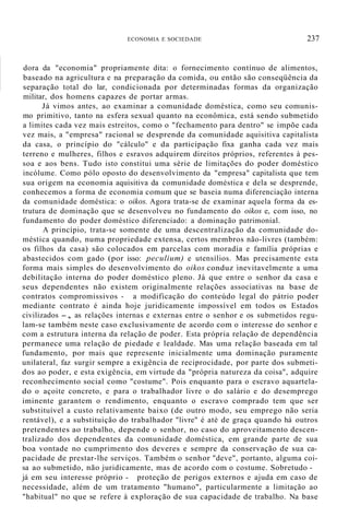 ECONOMIA E SOCIEDADE 237
dora da "economia" propriamente dita: o fornecimento contínuo de alimentos,
baseado na agricultura e na preparação da comida, ou então são conseqüência da
separação total do lar, condicionada por determinadas formas da organização
militar, dos homens capazes de portar armas.
Já vimos antes, ao examinar a comunidade doméstica, como seu comunis-
mo primitivo, tanto na esfera sexual quanto na econômica, está sendo submetido
a limites cada vez mais estreitos, como o "fechamento para dentro" se impõe cada
vez mais, a "empresa" racional se desprende da comunidade aquisitiva capitalista
da casa, o princípio do "cálculo" e da participação fixa ganha cada vez mais
terreno e mulheres, filhos e esravos adquirem direitos próprios, referentes à pes-
soa e aos bens. Tudo isto constitui uma série de limitações do poder doméstico
incólume. Como pólo oposto do desenvolvimento da "empresa" capitalista que tem
sua origem na economia aquisitiva da comunidade doméstica e dela se desprende,
conhecemos a forma de economia comum que se baseia numa diferenciação interna
da comunidade doméstica: o oikos. Agora trata-se de examinar aquela forma da es-
trutura de dominação que se desenvolveu no fundamento do oikos e, com isso, no
fundamento do poder doméstico diferenciado: a dominação patrimonial.
A princípio, trata-se somente de uma descentralização da comunidade do-
méstica quando, numa propriedade extensa, certos membros não-livres (também:
os filhos da casa) são colocados em parcelas com moradia e família próprias e
abastecidos com gado (por isso: peculium) e utensílios. Mas precisamente esta
forma mais simples do desenvolvimento do oikos conduz inevitavelmente a uma
debilitação interna do poder doméstico pleno. Já que entre o senhor da casa e
seus dependentes não existem originalmente relações associativas na base de
contratos compromissivos - a modificação do conteúdo legal do pátrio poder
mediante contrato é ainda hoje juridicamente impossível em todos os Estados
civilizados -, as relações internas e externas entre o senhor e os submetidos regu-
lam-se também neste caso exclusivamente de acordo com o interesse do senhor e
com a estrutura interna da relação de poder. Esta própria relação de dependência
permanece uma relação de piedade e lealdade. Mas uma relação baseada em tal
fundamento, por mais que represente inicialmente uma dominação puramente
unilateral, faz surgir sempre a exigência de reciprocidade, por parte dos submeti-
dos ao poder, e esta exigência, em virtude da "própria natureza da coisa", adquire
reconhecimento social como "costume". Pois enquanto para o escravo aquartela-
do o açoite concreto, e para o trabalhador livre o do salário e do desemprego
iminente garantem o rendimento, enquanto o escravo comprado tem que ser
substituível a custo relativamente baixo (de outro modo, seu emprego não seria
rentável), e a substituição do trabalhador "livre" é até de graça quando há outros
pretendentes ao trabalho, depende o senhor, no caso do aproveitamento descen-
tralizado dos dependentes da comunidade doméstica, em grande parte de sua
boa vontade no cumprimento dos deveres e sempre da conservação de sua ca-
pacidade de prestar-lhe serviços. Também o senhor "deve", portanto, alguma coi-
sa ao submetido, não juridicamente, mas de acordo com o costume. Sobretudo -
já em seu interesse próprio - proteção de perigos externos e ajuda em caso de
necessidade, além de um tratamento "humano", particularmente a limitação ao
"habitual" no que se refere à exploração de sua capacidade de trabalho. Na base
 