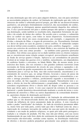 238 MAX WEBER
de uma dominação que não serve para adquirir dinheiro, mas sim para satisfazer
as necessidades próprias do senhor, tal limitação da exploração que não viola os
interesses do senhor é sobretudo possível porque, por falta de um desenvolvimento
qualitativo, em princípio ilimitadamente extensível, das necessidades do senhor,
suas exigências se distinguem apenas quantitativamente daquelas dos submeti-
dos. E ela é positivamente útil para o senhor porque não apenas a segurança de
sua dominação, senão também os resultados dela, dependem fortemente da opi-
nião e do estado de ânimo dos súditos. De acordo com o costume, o submetido
deve ao senhor seu apoio, com todos os meios disponíveis. Economicamente
ilimitado é este dever em casos excepcionais, por exemplo, o pagamento de
dívidas, a dotação de filhas, o resgate de prisioneiros, etc. Pessoalmente ilimitado
é o dever de apoio no caso de guerras e outros conflitos. O submetido cumpre
seu dever militar como escudeiro, condutor de carro, armífero, bagageiro - como
ocorre nos exércitos de cavaleiros da Idade Média e nos exércitos de hoplitas da
Antiguidade, com suas armas pesadas - ou também como guerreiro particular
do senhor. Este último caso parece ter-se dado também entre os clientes romanos
que se encontravam numa relação sempre revogável, provavelmente semelhante
ao feudo de serviço quanto à função. Aplicava-se aos arrendatários de parcelas
Ccoloni) já no tempo das guerras civis e também, naturalmente, aos dependentes
de senhores feudais e conventos, na Idade Média. Mas, do mesmo modo, já os
exércitos dos faraós, dos reis orientais e dos grandes senhores territoriais eram
recrutados de forma patrimonial do círculo de seus colonos e equipados e ali-
mentados a partir da gestão orçamentária do senhor. Em algumas ocasiões, parti-
cularmente para o serviço na frota, mas não exclusivamente, encontramos o re-
crutamento de escravos que, no antigo Oriente, levavam a marca de posse do
senhor. De resto, o dependente presta serviços regulares e extraordinários e au-
xílio e entrega presentes e tributos, juridicamente segundo a necessidade e o
juízo do senhor, de fato segundo o costume arraigado. Naturalmente tem o se-
nhor o direito de tirar-lhe arbitrariamente a propriedade, e também o costume
considera originalmente óbvio o direito dele de dispor sobre as pessoas e os
bens que deixa após a morte. A este caso especial da estrutura de dominação
patriarcal: o poder doméstico descentralizado mediante a cessão de terras e even-
tualmente de utensílios a filhos ou outros dependentes da comunidade domésti-
ca, queremos chamar de dominação patrimonial.
Todos os elementos de continuidade e de limitação da arbitrariedade do
senhor que se vão desenvolvendo dentro das relações patrimoniais surgem em
virtude da influência de início puramente dada da prática. A esta vincula-se
então o poder "santificador" da tradição. Ao lado da resistência puramente efetí-
va, muito forte por toda parte, contra tudo que não é habitual como tal, atua a
reprovação de eventuais inovações do senhor da casa por parte do mundo cir-
cundante e seu medo de poderes religiosos, os quais por toda parte protegem a
tradição e as relações de piedade. Por fim, mas não por último, está seu receio
fundamentado de que todo forte abalo do sentimento de piedade tradicional por
intervenções não-motivadas, sentidas como injustas, na distribuição tradicional
de direitos e deveres poderia prejudicar gravemente seus próprios interesses,
 