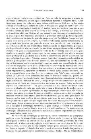 ECONOMIA E SOCIEDADE 239
especialmente também os econômicos. Pois ao lado da onipotência diante do
indivíduo dependente existe aqui a impotência perante o conjunto deles. Assim
formou-se quase por toda parte uma ordem juridicamente lábil mas de fato muito
estável, que restringe a esfera da livre arbitrariedade e graça do senhor em favor
da esfera da vinculação à tradição. O senhor pode ter motivos para dar a esta
ordem a forma de uma ordem da corte e do serviço, à maneira das modernas
ordens de trabalho nas fábricas, só que estas últimas são complexos racionalmen-
te criados para fins racionais, enquanto as primeiras tiram seu poder compromis-
sivo precisamente do fato de que não perguntam por finalidades futuras mas por
aquilo que existe desde sempre. A ordem estabelecida carece naturalmente de
obrigatoriedade jurídica por parte do senhor. Mas quando ele, em conseqüência
da complexidade de sua propriedade repartida entre os dependentes, por causa
da dispersão desta ou em virtude de contínuos compromissos político-militares
depende em grau extraordinariamente alto da boa vontade daqueles dos quais
recebe suas rendas, pode ocorrer que de tais ordens resulta um direito do qual
todos participam e que torna muito firme o compromisso efetivo do senhor com
suas próprias disposições. Pois toda ordem deste tipo converte os submetidos, de
simples participantes dos mesmos interesses, em participantes do direito (tanto
faz, se isto ocorre em sentido jurídico), aumenta assim sua consciência da comu-
nidade de interesses e com isso a inclinação e capacidade de defendê-los e con-
duz à situação de que o conjunto dos submetidos, primeiro ocasionalmente, mais
tarde regularmente, apresenta-se perante o senhor como unidade solidária. Esta
foi a conseqüência tanto das leges (= estatutos, não "leis"), que sobretudo na
época de Adriano foram estabelecidas para os domínios imperiais, quanto dos
"direitos de corte" da Idade Média. Num desenvolvimento conseqüente, a dispo-
sição jurídica do "tribunal da corte", com participação dos dependentes da corte,
converte-se na fonte das interpretações autênticas da ordem. Existe então uma
espécie de "constituição" - só que a constituição, no sentido moderno, serve
para a produção de cada vez mais leis e para a distribuição do poder entre a
burocracia e os órgãos legisladores, na regulamentação conveniente das relações
sociais, enquanto as antigas disposições jurídicas servem para a interpretação da
tradição como tal. Não apenas este desenvolvimento, que só em alguns casos foi
levado a cabo, mas também já os estádios anteriores da estereotipagem de rela-
ções patrimoniais pela tradição significam uma forte desintegração do patriarca-
lismo puro. Surge um complexo de dominação específico, rigorosamente vincula-
do à tradição: a dominação territorial, a qual interliga o senhor e o camponês
dependente por vínculos firmes, não solúveis unilateralmente. Os destinos desta
instituição universalmente existente e fundamentalmente importante não podem
ser examinados neste lugar.
As relações de dominação patrimoniais, como fundamento de complexos
políticos, eram de extraordinária amplitude. Como ainda veremos, o Egito apre-
senta quase o caráter de um único oikos gigantesco do faraó, governado de forma
patrimonial. A administração egípcia sempre conservou certos traços da econo-
mia de oikos, e o país era essencialmente tratado pelos romanos como um enor-
me domínio imperial. O Estado dos incas e particularmente o Estado dos jesuítas no
Paraguai tinham claramente o caráter de economias feudais. Mas as propriedades
 