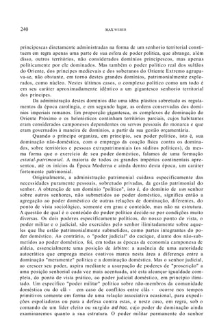 240 MAX WEBER
principescas diretamente administradas na forma de um senhorio territorial consti-
tuem em regra apenas uma parte de sua esfera de poder política, que abrange, além
disso, outros territórios, não considerados domínios principescos, mas apenas
politicamente por ele dominados. Mas também o poder político real dos sultãos
do Oriente, dos príncipes medievais e dos soberanos do Oriente Extremo agrupa-
va-se, não obstante, em torno destes grandes domínios, patrimonialmente explo-
rados, como núcleo. Nestes últimos casos, o complexo político como um todo é
em seu caráter aproximadamente idêntico a um gigantesco senhorio territorial
dos príncipes.
Da administração destes domínios dão uma idéia plástica sobretudo os regula-
mentos da época carolíngia, e em segundo lugar, as ordens conservadas dos domí-
nios imperiais romanos. Em proporção gigantesca, os complexos de dominação do
Oriente Próximo e os helenísticos continham territórios parciais, cujos habitantes
eram considerados camponeses dependentes ou servos pessoais do monarca e que
eram governados à maneira de domínios, a partir da sua gestão orçamentária.
Quando o príncipe organiza, em princípio, seu poder político, isto é, sua
dominação não-doméstica, com o emprego da coação física contra os domina-
dos, sobre territórios e pessoas extrapatrimoniais (os súditos políticos), da mes-
ma forma que o exercício de seu poder doméstico, falamos de uma formação
estatal-patrimonial. A maioria de todos os grandes impérios continentais apre-
sentou, até os inícios da Época Moderna e ainda dentro desta época, um caráter
fortemente patrimonial.
Originalmente, a administração patrimonial cuidava especificamente das
necessidades puramente pessoais, sobretudo privadas, da gestão patrimonial do
senhor. A obtenção de um domínio "político", isto é, do domínio de um senhor
sobre outros senhores, não submetidos ao poder doméstico, significa então a
agregação ao poder doméstico de outras relações de dominação, diferentes, do
ponto de vista sociológico, somente em grau e conteúdo, mas não na estrutura.
A questão de qual é o conteúdo do poder político decide-se por condições muito
diversas. Os dois poderes especificamente políticos, do nosso ponto de vista, o
poder militar e o judicial, são exercidos pelo senhor ilimitadamente sobre aque-
les que lhe estão patrimonialmente submetidos, como partes integrantes do po-
der doméstico. Ao contrário, o "poder judicial" do cacique, diante dos não-sub-
metidos ao poder doméstico, foi, em todas as épocas da economia camponesa de
aldeia, essencialmente uma posição de árbitro: a ausência de uma autoridade
autocrática que emprega meios coativos marca nesta área a diferença entre a
dominação "meramente" política e a dominação doméstica. Mas o senhor judicial,
ao crescer seu poder, aspira mediante a usurpação de poderes de "proscrição" a
uma posição senhorial cada vez mais acentuada, até esta alcançar igualdade com-
pleta, do ponto de vista prático, ao poder judicial doméstico, em princípio ilimi-
tado. Um específico "poder militar" político sobre não-membros da comunidade
doméstica ou do clã - em caso de conflitos entre clãs - ocorre nos tempos
primitivos somente em forma de uma relação associativa ocasional, para expedi-
ções espoliadoras ou para a defesa contra estas, e neste caso, em regra, sob o
comando de um líder eleito ou surgido ad hoc, cujo poder de dominação ainda
examinaremos quanto a sua estrutura. O poder militar permanente do senhor
 