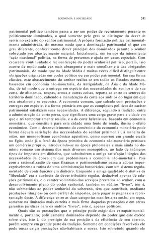 ECONOMIA E SOCIEDADE 241
patrimonial político também passa a ser um poder de recrutamento perante os
politicamente dominados, o qual somente pelo grau se distingue do dever de
servir no exército do senhor patrimonial. A própria formação política patrimonial-
mente administrada, do mesmo modo que a dominação patrimonial só que em
grau diferente, conhece como dever principal dos dominados perante o senhor
sobretudo seu abastecimento material. Inicialmente, em termos da intermitente
"ação ocasional" política, na forma de presentes e ajuda em casos especiais. Com
crescente continuidade e racionalização do poder senhorial político, porém, isso
ocorre de modo cada vez mais abrangente e mais semelhante à das obrigações
patrimoniais, de modo que na Idade Média é muitas vezes difícil distinguir entre
obrigações originadas em poder político ou em poder patrimonial. Em sua forma
clássica, este abastecimento do senhor realiza-se em todos os Estados extensos,
baseados em economia não-monetária, da Antiguidade, da Ásia e da Idade Mé-
dia, de tal modo que a entrega em espécie das necessidades do senhor e de sua
corte, de alimentos, roupas, armas e outras coisas, reparte-se entre os setores do
território dominado, cabendo a manutenção da corte aos súditos do lugar em que
esta atualmente se encontra. A economia comum, que calcula com prestações e
entregas em espécie, é a forma primária em que os complexos políticos de caráter
patrimonial satisfazem suas necessidades. A diferença, segundo a tradição, entre
a administração da corte persa, que significava uma carga grave para a cidade em
que o rei temporariamente residia, e a da corte helenística, baseada em economia
monetária, que constituía para esta cidade uma fonte de renda, ilustra o efeito
econômico. Com o desenvolvimento do comércio e da economia monetária pode
brotar daquela satisfação das necessidades do senhor patrimonial, à maneira do
oikos, um monopolismo econômico aquisitivo, como ocorreu em grande escala
no Egito, onde já o faraó da época primitiva da economia não-monetária praticava
um comércio próprio, introduzindo-se na época ptolomaica e mais ainda no do-
mínio romano um sistema dos mais diversos monopólios, ao lado de inúmeros
tipos de impostos em dinheiro, que substituíram a antiga satisfação litúrgica das
necessidades da época em que predominava a economia não-monetária. Pois
com a racionalização de suas finanças o pattimonialismo passa a adotar imper-
ceptivelmente a rotina de uma administração burocrática, com um sistema regula-
mentado de contribuições em dinheiro. Enquanto a antiga qualidade distintiva da
"liberdade" era a ausência do dever tributário regular, deduzível apenas de rela-
ções patrimoniais, e o caráter voluntário dos serviços prestados ao senhor, com o
desenvolvimento pleno do poder senhorial, também os súditos "livres", isto é,
não submetidos ao poder senhorial do soberano, têm que contribuir, mediante
prestações litúrgicas ou com caráter de impostos, para pagar as pugnas e a repre-
sentação deste. A diferença entre as duas categorias manifesta-se então, em regra,
somente na limitação mais estreita e mais firme daquelas prestações e em certas
garantias jurídicas para os súditos "livres", isto é, apenas políticos.
Quais são as prestações que o príncipe pode exigir dos extrapatrimonial-
mente e, portanto, politicamente dominados depende do poder que este exerce
sobre eles, isto é, do prestígio de sua posição e da eficiência de seu aparato,
porém sempre em grande parte da tradição. Somente em condições favoráveis ele
pode ousar exigir prestações não-habituais e novas. Isto sobretudo quando ele
 