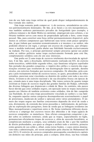 242 MAX WEBER
tem do seu lado uma tropa militar da qual pode dispor independentemente da
boa vontade dos súditos.
Esta tropa somente pode compor-se: 1) de escravos, arrendatários ou colo-
nos patrimonialmente dominados. De fato, já os faraós e os reis mesopotâmicos,
mas também senhores patrimoniais privados da Antiguidade (por exemplo, a
nobreza romana) e da Idade Média (os seniores), empregavam seus colonos, e no
Oriente também servos com marca de propriedade aplicada a ferro, como tropa
pessoal. Mas, para constituir uma força militar permanentemente disponível, pelo
menos os colonos camponeses que habitavam suas terras eram pouco apropria-
dos, já que tinham que sustentar economicamente a si mesmos e ao senhor, não
podendo afastar-se em regra, e porque um excesso de exigências, que ultrapas-
sasse a medida tradicional, podia abalar sua fidelidade baseada exclusivamente
na tradição. Por isso, o príncipe patrimonial sempre procurou apoiar seu poder
sobre os súditos políticos numa tropa exclusivamente formada para este fim,
completamente solidária com ele em seus interesses.
Esta podia ser 2) uma tropa de escravos totalmente desvinculada da agricul-
tura. E de fato, após a dissolução, definitivamente realizada em 833, do exército
árabe-teocrático, subdividido segundo tribos, cujo fanatismo religioso espoliador
fora portador das grandes conquistas, o império dos califas e a maioria das orga-
nizações orientais que resultaram de sua desintegração têm-se apoiado, durante
séculos, em exércitos formados por escravos comprados. Os abássidas, pela com-
pra e pelo treinamento militar de escravos turcos, os quais, procedentes de tribos
estranhos, pareciam estar vinculados ao domínio do senhor com toda a sua exis-
tência, livraram-se do exército nacional e de sua disciplina frouxa em épocas de
paz, criando para si uma tropa disciplinada. Não temos certeza há quanto tempo
existiram as tropas de escravos negros das grandes famílias do Hedjaz, sobretudo
das diversas linhagens que disputavam a cidade de Meca. Ao contrário, não parece
haver dúvida que estes soldados negros, em oposição tanto às tropas mercenárias
quanto aos libertos ali também existentes como soldados, têm de fato cumprido
sua finalidade, de ser uma tropa pessoalmente vinculada ao senhor e a sua famí-
lia, enquanto aquelas outras categorias desempenhavam ocasionalmente o papel
de pretorianos, mudavam de senhor e optavam entre vários pretendentes. O nú-
mero das tropas negras nas famílias concorrentes dependia do nível da renda e
esta, diretamente, da extensão das terras possuídas e, indiretamente, da participa-
ção na exploração dos peregrinos, fonte de renda que as linhagens residentes em
Meca monopolizaram e repartiram entre si. De forma totalmente diferente desen-
volveu-se o emprego dos escravos turcos dos abássidas e da tropa egípcia de
escravos comprados: os mamelucos. Seus oficiais conseguiram conquistar o po-
der sobre os senhores nominais; ainda que as tropas, especialmente no Egito,
permaneciam oficialmente tropas de escravos e, além da sucessão hereditária, se
completavam mediante a compra, seus soldados eram de fato e por fim também
de direito prebendados, aos quais se chegou a atribuir todo o território, primeiro
como garantia de seu soldo e, afinal, como terras feudais, e cujos emires domina-
vam toda a administração, até serem aniquilados pela chacina de Muhammad Ali
(em 1811). O exército de escravos comprados pressupunha consideráveis capitais
em dinheiro nas mãos do príncipe, para a compra; além disso, sua boa vontade
 