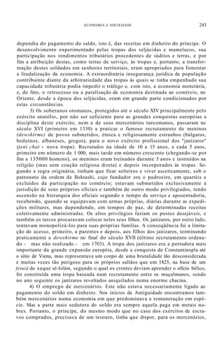 ECONOMIA E SOCIEDADE 243
dependia do pagamento do saldo, isto é, das receitas em dinheiro do príncipe. O
desenvolvimento experimentado pelas tropas dos seljúcidas e mamelucos, sua
participação nos rendimentos tributários procedentes de súditos e terras, e por
fim a atribuição destas, como terras de serviço, às tropas e, portanto, a transfor-
mação destes soldados em senhores territoriais, eram apropriados para fomentar
a feudalização da economia. A extraordinária insegurança jurídica da população
contribuinte diante da arbitrariedade das tropas às quais se tinha empenhado sua
capacidade tributária podia impedir o tráfego e, com isto, a economia monetária,
e, de fato, o retrocesso ou a paralisação da economia destinada ao comércio, no
Oriente, desde a época dos seljúcidas, eram em grande parte condicionados por
estas circunstâncias.
3) Os soberanos otomanos, protegidos até o século XIV principalmente pelo
exército anatólio, por não ser suficiente para as grandes conquistas européias a
disciplina deste exército, nem a de seus mercenários turcomanos, passaram no
século XVI (primeiro em 1330) a praticar o famoso recrutamento de meninos
(dewshirme) de povos submetidos, étnica e religiosamente estranhos (búlgaros,
beduínos, albaneses, gregos), para o novo exército profissional dos "janízaros"
(jeni chai = nova tropa). Recrutados na idade de 10 a 15 anos, a cada 5 anos,
primeiro em número de 1 000, mais tarde em número crescente (chegando-se por
fim a 135000 homens), os meninos eram treinados durante 5 anos e instruídos na
religião (mas sem coação religiosa di reta) e depois incorporados às tropas. Se-
gundo a regra originária, tinham que ficar solteiros e viver asceticamente, sob o
patronato da ordem de Bektashi, cujo fundador era o padroeiro, em quartéis e
excluídos da participação no comércio; estavam submetidos exclusivamente à
jurisdição de seus próprios oficiais e também de outro modo privilegiados, tendo
ascensão na hierarquia dos oficiais segundo o tempo de serviço e aposentadoria,
recebendo, quando se equipavam com armas próprias, diárias durante as expedi-
ções militares, mas dependendo, em tempos de paz, de determinadas receitas
coletivamente administradas. Os altos privilégios faziam os postos desejáveis, e
também os turcos procuravam colocar neles seus filhos. Os janízaros, por outro lado,
tentavam monopolizá-los para suas próprias famílias. A conseqüência foi a limita-
ção do acesso, primeiro, a parentes e depois, aos filhos dos janízaros, terminando
praticamente a dewshirme no final do século XVII (último recrutamento ordena-
do - mas não realizado - em 1703). A tropa dos janízaros era a portadora mais
importante da grande expansão européia, desde a conquista de Constantinopla até
o sítio de Viena, mas representava um corpo de uma brutalidade tão desconsiderada
e muitas vezes tão perigoso para os próprios sultãos que em 1825, na base de um
fetuiâ do xeque ul-Islâm, segundo o qual os crentes deviam aprender o ofício bélico,
foi constituída uma tropa baseada num recrutamento entre os muçulmanos, sendo
no ano seguinte os janízaros revoltados aniquilados numa enorme chacina.
4) O emprego de mercenários. Este não estava necessariamente ligado ao
pagamento do soldo em dinheiro. Nos inícios da Antiguidade encontramos tam-
bém mercenários numa economia em que predominava a remuneração em espé-
cie. Mas a parte mais sedutora do soldo era sempre aquela paga em metais no-
bres. Portanto, o príncipe, do mesmo modo que no caso dos exércitos de escra-
vos comprados, precisava de um tesouro, tinha que dispor, para os mercenários,
 