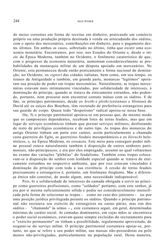 244 MAX WEBER
de meios correntes em forma de receitas em dinheiro, praticando um comércio
próprio ou uma produção própria destinada à venda ou arrecadando dos súditos,
com o apoio dos mercenários, contribuições em dinheiro, para o pagamento des-
tes últimos. Em ambos os casos, sobretudo no último, tinha que existir uma eco-
nomia monetária. Encontramos, por isso, nos Estados do Oriente e, desde o iní-
cio da Época Moderna, também no Ocidente, o fenõmeno caraterístico de que,
com o progresso da economia monetária, aumentam consideravelmente as pro-
babilidades da monarquia militar de um déspota apoiado em mercenários. No
Oriente, esta permaneceu desde então praticamente a forma nacional de domina-
ção; no Ocidente, os signori das cidades italianas, bem como, em seu tempo, os
tiranos da Antiguidade e também, em grande parte, monarcas "legítimos" apoia-
ram sua posição de poder em tropas mercenárias. Naturalmente, as tropas merce-
nárias estavam mais intimamente vinculadas, por solidariedade de interesses, à
dominação do príncipe, quando se tratava de etnicamente estranhos, não poden-
do, portanto, nem procurar nem encontrar contato mútuo com os súditos. E de
fato, os príncipes patrimoniais, desde os krethi e plethi (cretenses e filisteus) de
David até os suíços dos Bourbon, têm recrutado de preferência estrangeiros para
sua guarda de corpo. Quase todo "despotismo" radical apoiou-se nessa base.
Ou, 5) o príncipe patrimonial apoiava-se em pessoas que, do mesmo modo
que os camponeses dependentes, recebiam lotes de terras feudais, mas que em
lugar de serviços econômicos tinham que prestar serviços militares, desfrutando
de resto de privilégios econômicos e de outro tipo. As tropas dos monarcas do
antigo Oriente tinham em parte este caráter, assim particularmente a chamada
casta guerreira do Egito, os guerreiros feudais mesopotâmicos e os kleruchi hele-
nísticos, e, na Época Moderna, os cossacos. Este meio para conseguir poder mili-
tar pessoal estava naturalmente também à disposição de outros senhores patri-
moniais, não-principescos, e era por eles empregado, assunto ao qual voltaremos
no exame das variações "plebéias" do feudalismo. Também estas tropas coloca-
vam-se à disposição do senhor com lealdade especial quando se tratava de etni-
camente estranhos no respectivo ambiente, que por isso estavam vinculados à
dominação do príncipe com toda a sua existência. A cessão de terras feudais
precisamente a estrangeiros é, portanto, um fenômeno freqüente. Mas a diferen-
ça étnica não constitui, de modo algum, uma necessidade indispensável.
Pois, 6) a solidariedade de interesses da camada obrigada a servir ao prínci-
pe como guerreiros profissionais, como "soldados" portanto, com este senhor, já
era por si mesma suficientemente sólida e podia ser consideravelmente intensifi-
cada pela forma de selecionar as tropas - como no caso dos janízaros - ou por
uma posição jurídica privilegiada perante os súditos. Quando o príncipe patrimo-
nial não recrutava seu exército de estrangeiros ou castas párias, mas sim dos
súditos - "chamando" às armas -, este costumava seguir, em geral, determinadas
máximas de caráter social. As camadas dominantes, em cujas mãos se encontrava
o poder social económico, estavam quase sempre excluídas do recrutamento para
o "exército permanente" ou tinham a possibilidade, regularmente aproveitada, de
resgatar-se do serviço militar. O príncipe patrimonial costumava apoiar-se, por-
tanto, no que se refere a seu poder militar, nas massas não-possuidoras ou pelo
menos não-privilegiadas, particularmente na população rural. Desta maneira,
 
