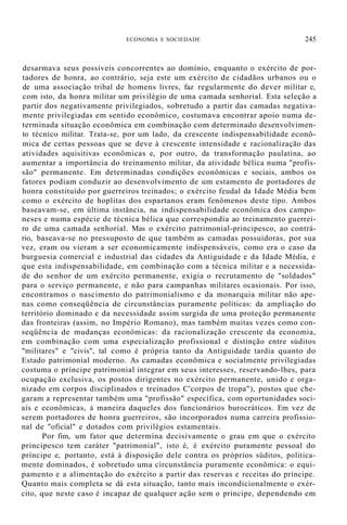 ECONOMIA E SOCIEDADE 245
desarmava seus possíveis concorrentes ao domínio, enquanto o exército de por-
tadores de honra, ao contrário, seja este um exército de cidadãos urbanos ou o
de uma associação tribal de homens livres, faz regularmente do dever militar e,
com isto, da honra militar um privilégio de uma camada senhorial. Esta seleção a
partir dos negativamente privilegiados, sobretudo a partir das camadas negativa-
mente privilegiadas em sentido econômico, costumava encontrar apoio numa de-
terminada situação econômica em combinação com determinado desenvolvimen-
to técnico militar. Trata-se, por um lado, da crescente indispensabilidade econô-
mica de certas pessoas que se deve à crescente intensidade e racionalização das
atividades aquisitivas econômicas e, por outro, da transformação paulatina, ao
aumentar a importância do treinamento militar, da atividade bélica numa "profis-
são" permanente. Em determinadas condições econômicas e sociais, ambos os
fatores podiam conduzir ao desenvolvimento de um estamento de portadores de
honra constituído por guerreiros treinados; o exército feudal da Idade Média bem
como o exército de hoplitas dos espartanos eram fenômenos deste tipo. Ambos
baseavam-se, em última instância, na indispensabilidade econômica dos campo-
neses e numa espécie de técnica bélica que correspondia ao treinamento guerrei-
ro de uma camada senhorial. Mas o exército patrimonial-principesco, ao contrá-
rio, baseava-se no pressuposto de que também as camadas possuidoras, por sua
vez, eram ou vieram a ser economicamente indispensáveis, como era o caso da
burguesia comercial e industrial das cidades da Antiguidade e da Idade Média, e
que esta indispensabilidade, em combinação com a técnica militar e a necessida-
de do senhor de um exército permanente, exigia o recrutamento de "soldados"
para o serviço permanente, e não para campanhas militares ocasionais. Por isso,
encontramos o nascimento do patrimonialismo e da monarquia militar não ape-
nas como conseqüência de circunstâncias puramente políticas: da ampliação do
território dominado e da necessidade assim surgida de uma proteção permanente
das fronteiras (assim, no Império Romano), mas também muitas vezes como con-
seqüência de mudanças económicas: da racionalização crescente da economia,
em combinação com uma especialização profissional e distinção entre súditos
"militares" e "civis", tal como é própria tanto da Antiguidade tardia quanto do
Estado patrimonial moderno. As camadas econômica e socialmente privilegiadas
costuma o príncipe patrimonial integrar em seus interesses, reservando-lhes, para
ocupação exclusiva, os postos dirigentes no exército permanente, unido e orga-
nizado em corpos disciplinados e treinados C'corpos de tropa"), postos que che-
garam a representar também uma "profissão" específica, com oportunidades soci-
ais e econômicas, à maneira daqueles dos funcionários burocráticos. Em vez de
serem portadores de honra guerreiros, são incorporados numa carreira profissio-
nal de "oficial" e dotados com privilégios estamentais.
Por fim, um fator que determina decisivamente o grau em que o exército
principesco tem caráter "patrimonial", isto é, é exército puramente pessoal do
príncipe e, portanto, está à disposição dele contra os próprios súditos, politica-
mente dominados, é sobretudo uma circunstância puramente econômica: o equi-
pamento e a alimentação do exército a partir das reservas e receitas do príncipe.
Quanto mais completa se dá esta situação, tanto mais incondicionalmente o exér-
cito, que neste caso é incapaz de qualquer ação sem o príncipe, dependendo em
 