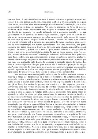 20 MAX WEBER
tratuais fixas. A troca econômica nunca é apenas troca entre pessoas não-perten-
centes à mesma comunidade doméstica, mas também e principalmente troca para
fora, entre estranhos, sem haver consangüinidade ou confraternização, entre não-
companheiros em todos os aspectos. Por isso, ela dispensa, na forma já mencio-
nada da "troca muda", todo formalismo mágico, e somente aos poucos, na forma
do direito do mercado, vai sendo colocada sob a proteção sagrada - o que
geralmente só foi possível, de forma regulamentada, depois que ao lado da ma-
gia, cujos meios somente eram apropriados para garantir, pelo menos diretarnen-
te, contratos de status, surgiu a idéia de deuses. Ocorreu, às vezes, que também
a troca foi colocada sob a garantia dos contratos de status, mediante atos especi-
ais de confraternização ou outros equivalentes. Mas isso acontecia, em geral,
somente nos casos em que se tratava de terrenos, cuja situação especial logo será
exposta. O normal, porém, era a falta - pelo menos relativa - de garantia na
troca e, em geral, a ausência total da idéia de que se possa assumir uma "obriga-
ção" não oriunda de uma confraternização universal, artificial ou dada pela natu-
reza. Isso condicionou que, primeiramente, a troca se realizasse sempre e exclusiva-
mente como entrega recíproca e imediata da posse dos bens de troca. A posse, por
sua vez, está protegida pelo direito de vingança e expiação diante do ladrão. Por
isso, a "proteção jurídica" de que goza a troca não é nenhuma "proteção de obriga-
ções", mas proteção de posse, pois a obrigação posterior de oferecer uma garantia,
quando aparecia na prática, era originalmente apenas protegida de modo indireto
(em forma de uma queixa de furto contra o vendedor não-autorizado).
Uma autêntica construção jurídica de caráter formalista somente começa a
ligar-se à troca ao desenvolver-se a função monetária de determinados bens,
nascendo, assim, o ato de compra. Isso ocorre não só quando aparece o dinheiro
cartal ou até o estatal, mas também, como mostra, especialmente o direito roma-
no, já na base dos meios de pagamento ponderáveis. Os negócios per aes et
libram são uma das formas originárias de acordos jurídicos do antigo direito civil
romano. Na base do desenvolvimento do direito urbano romano, essa forma de
compra à vista conquistou funções praticamente universais para quase todos os
tipos de acordos jurídicos privados, tratando-se de assuntos do direito familiar e
de sucessão ou de trocas autênticas. Em oposição aos contratos de confraterniza-
ção e outros contratos de status que sempre levam em consideração determina-
das qualidades universais do status social da pessoa, de sua integração numa
associação que abarca a personalidade inteira, e que envolvem direitos e deveres
universais que requerem qualidades espirituais específicas, surge assim o contra-
to pecuniário, como acordo específico em sua essência e função, qualitativamen-
te limitado e fixado e, consoante seu sentido, estranho à qualidade, abstrato e,
em geral, condicionado por fatores puramente económicos: o arquétipo do con-
trato funcional. Em sua condição de contrato funcional aético, o contrato pecuni-
ário era um meio adequado para eliminar o caráter mágico ou sagrado dos atos
jurídicos, sendo, portanto, um meio para tornar profano o direito (assim, temos o
matrimônío civil romano, em forma da coemtio, em oposição ao matrimônio sacra-
mental, a confarreatio). Não era o único meio para isso, mas o mais apropriado.
Como negócio à vista específico, sem, pelo menos, originalmente conter qual-
quer elemento de caráter promissório que, transcendendo o próprio ato, se pro-
 