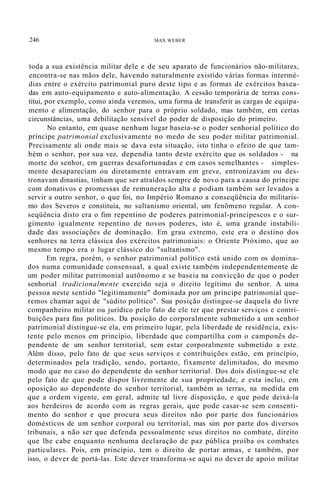 246 MAX WEBER
toda a sua existência militar dele e de seu aparato de funcionários não-militares,
encontra-se nas mãos dele, havendo naturalmente existido várias formas intermé-
dias entre o exército patrimonial puro deste tipo e as formas de exércitos basea-
das em auto-equipamento e auto-alimentação. A cessão temporária de terras cons-
titui, por exemplo, como ainda veremos, uma forma de transferir as cargas de equipa-
mento e alimentação, do senhor para o próprio soldado, mas também, em certas
circunstâncias, uma debilitação sensível do poder de disposição do primeiro.
No entanto, em quase nenhum lugar baseia-se o poder senhorial político do
príncipe patrimonial exclusivamente no medo de seu poder militar patrimonial.
Precisamente ali onde mais se dava esta situação, isto tinha o efeito de que tam-
bém o senhor, por sua vez, dependia tanto deste exército que os soldados - na
morte do senhor, em guerras desafortunadas e em casos semelhantes - simples-
mente desapareciam ou diretamente entravam em greve, entronizavam ou des-
tronavam dinastias, tinham que ser atraídos sempre de novo para a causa do príncipe
com donativos e promessas de remuneração alta e podiam também ser levados a
servir a outro senhor, o que foi, no Império Romano a conseqüência do militaris-
mo dos Severos e constituía, no sultanismo oriental, um fenômeno regular. A con-
seqüência disto era o fim repentino de poderes patrimonial-principescos e o sur-
gimento igualmente repentino de novos poderes, isto é, uma grande instabili-
dade das associações de dominação. Em grau extremo, este era o destino dos
senhores na terra clássica dos exércitos patrimoniais: o Oriente Próximo, que ao
mesmo tempo era o lugar clássico do "sultanismo".
Em regra, porém, o senhor patrimonial político está unido com os domina-
dos numa comunidade consensual, a qual existe também independentemente de
um poder militar patrimonial autônomo e se baseia na convicção de que o poder
senhorial tradicionalmente exercido seja o direito legítimo do senhor. A uma
pessoa neste sentido "legitimamente" dominada por um príncipe patrimonial que-
remos chamar aqui de "súdito político". Sua posição distingue-se daquela do livre
companheiro militar ou jurídico pelo fato de ele ter que prestar serviços e contri-
buições para fins políticos. Da posição do corporalmente submetido a um senhor
patrimonial distingue-se ela, em primeiro lugar, pela liberdade de residência, exis-
tente pelo menos em princípio, liberdade que compartilha com o camponês de-
pendente de um senhor territorial, sem estar corporalmente submetido a este.
Além disso, pelo fato de que seus serviços e contribuições estão, em princípio,
determinados pela tradição, sendo, portanto, fixamente delimitados, do mesmo
modo que no caso do dependente do senhor territorial. Dos dois distingue-se ele
pelo fato de que pode dispor livremente de sua propriedade, e esta inclui, em
oposição ao dependente do senhor territorial, também as terras, na medida em
que a ordem vigente, em geral, admite tal livre disposição, e que pode deixá-la
aos herdeiros de acordo com as regras gerais, que pode casar-se sem consenti-
mento do senhor e que procura seus direitos não por parte dos funcionários
domésticos de um senhor corporal ou territorial, mas sim por parte dos diversos
tribunais, a não ser que defenda pessoalmente seus direitos no combate, direito
que lhe cabe enquanto nenhuma declaração de paz pública proíba os combates
particulares. Pois, em princípio, tem o direito de portar armas, e também, por
isso, o dever de portá-las. Este dever transforma-se aqui no dever de apoio militar
 