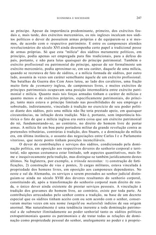 ECONOMIA E SOCIEDADE 247
ao príncipe. Apesar da importância predominante, primeiro, dos exércitos feu-
dais e, mais tarde, dos exércitos mercenários, os reis ingleses inculcam nos súdi-
tos políticos o dever de possuírem armas próprias e de equiparem-se a si mes-
mos, de acordo com o respectivo património. E entre os camponeses alemães
revolucionários do século XVI ainda desempenha certo papel a tradicional posse
de armas próprias. Só que esta "milícia" dos súditos meramente políticos, em
princípio, podia apenas ser empregada para fins tradicionais, para a defesa do
país, portanto, e não para lutas quaisquer do príncipe patrimonial. Também o
exército profissional ou patrimonial do príncipe, apesar de ser formalmente um
exército mercenário, podia aproximar-se, em seu caráter, daquele de uma milícia,
quando se recrutava de fato de súditos, e a milícia formada de súditos, por outro
lado, assumia às vezes um caráter semelhante àquele de um exército profissional.
Nas batalhas da Guerra dos Cem Anos lutou, ao lado dos cavaleiros, uma fração
muito forte da yeomanry inglesa, de camponeses livres, e muitos exércitos de
príncipes patrimoniais ocupavam uma posição intermediária entre exército patri-
monial e milícia. Quanto mais tais forças armadas tinham o caráter de milícias e
quanto menos o de exércitos próprios, especificamente patrimoniais, do prínci-
pe, tanto mais estava o príncipe limitado nas possibilidades de seu emprego e
sobretudo, indiretamente, vinculado à tradição no exercício de seu poder políti-
co diante dos súditos, pois uma milícia não lhe teria prestado apoio, em quaisquer
circunstâncias, na infração desta tradição. Não é, portanto, sem importância his-
tórica o fato de que a milícia inglesa era outra coisa que um exército patrimonial
do rei, fundamentando-se, ao contrário, no direito do homem livre de portar
armas. A milícia foi em boa parte portadora militar da grande revolução contra as
pretensões tributárias, contrárias à tradição, dos Stuarts, e a dominação da milícia
era, em última instância, o assunto das negociações entre Carlos I e o Parlamento
vitorioso, que neste ponto tinham posições inconciliáveis.
O dever de contribuições e serviços dos súditos, condicionado pela domi-
nação política, em oposição aos respectivos deveres do senhorio corporal e terri-
torial, não apenas costumava estar limitado, sob aspectos quantitativos, mais fir-
me e inequivocamente pela tradição, mas distingue-se também juridicamente destes
últimos. Na Inglaterra, por exemplo, a trinoda necessitas: 1) construção de forti-
ficações, 2) construção de vias e pontes, 3) cargas militares, estava vinculada à
propriedade dos homens livres, em oposição aos camponeses dependentes. No
oeste e sul da Alemanha, os serviços a serem prestados ao senhor judicial distin-
guiam-se ainda no século XVIII dos deveres resultantes do senhorio corporal,
constituindo ali, após a transformação do senhorio corporal num direito de ren-
da, o único dever ainda existente de prestar serviços pessoais. A vinculação à
tradição dos gravames do homem livre, ao contrário, existe por toda parte. As
contribuições arrecadadas pelo senhor contra a tradição, na base de um decreto
especial que os súditos tinham aceito com ou sem acordo com o senhor, conser-
varam muitas vezes em seu nome (ungeld ou malatoltd) indícios de sua origem
anormal. Mas naturalmente é uma tendência inerente a toda dominação patrimo-
nial a de submeter ilimitadamente ao poder senhorial tanto os súditos políticos
extrapatrimoniais quanto os patrimoniais e de tratar todas as relações de domi-
nação como propriedade pessoal do senhor, analogamente ao poder e à proprie-
 