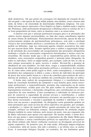 248 MAX WEBER
da de domésticos. Até que ponto ele conseguia isto dependia da situação de po-
der em geral, e não apenas da força militar própria, mas também, como veremos mais
tarde, da forma e da intensidade de determinadas influências religiosas. Um caso-
limite sob este aspecto representa o Novo Império no Egito e também ainda o império
dos Ptolomeus, onde praticamente desaparecera a diferença entre os colonos do rei e
os livres proprietários de terras, entre os domínios reais e as outras terras.
A maneira com que o príncipe patrimonial assegura para si as prestações dos
súditos mostra algumas peculiaridades, ao lado dos traços semelhantes àqueles
de outras formas de dominação. Particularmente desenvolvida, apesar de não ser
exclusivamente própria do patrimonialismo principesco, está nele a satisfação
litúrgica das necessidades políticas e econômicas do senhor. A forma e o efeito
podem ser diferentes. Aqui nos interessam aquelas relações associativas dos súdi-
tos que nascem desta fonte. Sempre significa para o senhor a organização litúrgi-
ca da satisfação das necessidades um asseguramento das prestações obrigatórias
mediante a criação de associações responsáveis heterônomas e muitas vezes he-
terocéfalas. Do mesmo modo que o clã se responsabiliza pelos delitos de seus
membros, estas associações respondem perante o príncipe pelas obrigações de
todos os indivíduos. Entre os anglo-saxões, por exemplo, eram de fato os clãs as
mais antigas associações às quais recorria o senhor. Deviam-lhe a garantia da
obediência de seus membros. Ao lado disto, surgiu a responsabilidade solidária
das comunidades de aldeia pelas prestações políticas e econômicas dos morado-
res. Já vimos antes como podia seguir-se disto, como conseqüência, a vinculação
hereditária dos camponeses à aldeia e como o direito do indivíduo de participar
da posse das terras podia tornar-se o dever de contribuir para arrancar do solo o
máximo de produtos, no interesse também das contribuições devidas ao senhor.
A forma mais radical do asseguramento litúrgico é a transferência desta
forma de vinculação hereditária do camponês a suas funções para outras associ-
ações profissionais: a responsabilização, portanto, das corporações ou de outras
uniões profissionais, criadas para este fim pelo senhor ou reconhecidas como
legitimamente existentes e declaradas obrigatórias, por contribuições ou serviços
específicos de seus membros. Como recompensa e sobretudo no interesse pró-
prio de conservar a capacidade de prestar serviços e contribuições, o senhor
costuma monopolizar os empreendimentos artesanais em questão para os mem-
bros destas associações e vincular à qualidade de membro o indivíduo e o her-
deiro com sua pessoa e propriedade. As obrigações assim garantidas podem ser
tanto prestações que caem na área do ofício específico em questão, por exemplo,
a produção e o reparo de material bélico, quanto prestações de outro tipo, por
exemplo, militares ou tributárias comuns. Ocasionalmente foi atribuída origem
litúrgica também às castas indianas, pelo menos em parte, mas por enquanto não
há dados suficientes para apoiar esta suposição. Do mesmo modo, é muito duvi-
doso até que ponto o aproveitamento das corporações da Alta Idade Média para
serviços militares e outras contribuições políticas ou específicas e sua organiza-
ção oficial tenham sido fatores realmente essenciais na divulgação universal do
regime corporativo. No primeiro caso, de todo modo, diferenças mágico-religiosas
e estamentais, além de raciais, têm sido o primário, e no último caso, as uniões
livres. A associação litúrgica forçada, ao contrário, foi um fenômeno quase
 