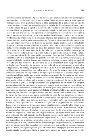 ECONOMIA E SOCIEDADE 249
universalmente difundido Apesar de não existir exclusivamente em dominações
patrimoniais, realizou-se precisamente nelas freqüentemente com a mais rigorosa
conseqüência. Pois particularmente a elas corresponde a concepção do súdito
como um ser existente para o senhor para a satisfação de suas necessidades, e daí
resulta a idéia de que a significação de sua atividade profissional econõmica para
a capacidade de prestar os correspondentes serviços litúrgicos ao senhor seja a
razão de sua existência. Isto aplicava-se particularmente ao Oriente: no Egito e
parcialmente no helenismo, mais tarde no Império Romano tardio e no bizantino,
predominava por conseguinte a satisfação litúrgica das necessidades. Formas menos
conseqüentes, porém, existiam também no Ocidente, desempenhando, por exem-
plo, um papel importante na história da administração inglesa. Ali, a vinculação
litúrgica costuma menos referir-se à pessoa, mas, sim, essencialmente à proprie-
dade, especialmente aos bens de raiz. Em comum com as liturgias orientais tem
ela a existência de uma associação forçada que responde solidariamente pelas
obrigações de cada indivíduo, por um lado, e a concatenação, pelo menos efeti-
va, com uma situação de monopólio, por outro. Parte destes fenômenos faz inici-
almente também a instituição da garantia de paz (na Inglaterra franle-pledge). a
responsabilidade coletiva forçada dos vizinhos pela boa conduta política e policial
de cada um dos membros. Existe tanto na Ásia Oriental (China e Japão) quanto
na Inglaterra. Para o fim da garantia de paz policial, os vizinhos eram organizados
e registrados, no Japão, em grupos de cinco, e, na China, em grupos de dez, que
solidariamente respondiam uns pelos outros. Germes de uma organização corres-
pondente existiam na Inglaterra já na época pré-normanda. A administração nor-
manda trabalhava então em grande escala com o meio da formação de tais asso-
ciações forçadas. O comparecimento do acusado diante do tribunal, a informa-
ção, dada pelos vizinhos, sobre culpa e inocência criminal (a partir da qual se
desenvolveu o júri), o comparecimento dos julgadores no tribunal e o próprio
pronunciamento da sentença, o comparecimento para prestar serviço militar, a
trinoda necessitas militar e mais tarde os outros gravames públicos mais diversos,
tudo isto era imposto, com responsabilidade criminal solidária dos participantes,
a associações forçadas, que pelo menos em parte eram constituídas especialmen-
te para este fim e dentro das quais sobretudo os bens de raiz garantiam o cumpri-
mento do dever imposto. O rei punia as associações tanto pro falso iudicio quan-
to por outras faltas aos deveres públicos colocados sob sua responsabilidade
solidária. Estas, por sua vez, atinham-se à pessoa e propriedade de seus mem-
bros, e os gravames políticos eram assim regularmente considerados como algo
ligado à propriedade mais palpável do indivíduo, as terras. A partir desta função,
as associações litúrgicas forçadas tornaram-se mais tarde a fonte das associações
comunais inglesas e, com isso, do selfgovernment, principalmente pelo caminho
duplo de que 1) a sub-repartíção dos deveres exigidos pelo senhor se tornou um
assunto interno delas, autonomamente organizado, e 2) que certos deveres de
sua incumbência, a serem cumpridos somente por membros possuidores e por
isso delegados a eles, em virtude da influência que proporcionavam, se tornaram
direitos estamentais das camadas correspondentes, que então os monopolizaram
para si. Assim, o cargo de juiz de paz. De resto, toda obrigação política dentro da
administração patrimonial tinha a tendência natural de tornar-se um dever de
 