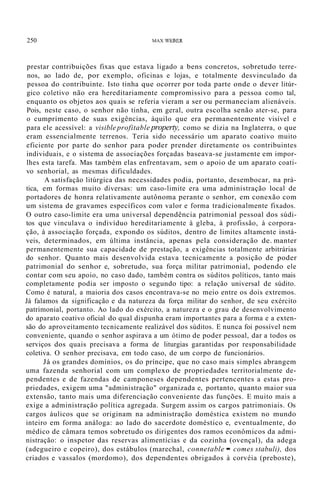 250 MAX WEBER
prestar contribuições fixas que estava ligado a bens concretos, sobretudo terre-
nos, ao lado de, por exemplo, oficinas e lojas, e totalmente desvinculado da
pessoa do contribuinte. Isto tinha que ocorrer por toda parte onde o dever litúr-
gico coletivo não era hereditariamente compromissivo para a pessoa como tal,
enquanto os objetos aos quais se referia vieram a ser ou permaneciam alienáveis.
Pois, neste caso, o senhor não tinha, em geral, outra escolha senão ater-se, para
o cumprimento de suas exigências, àquilo que era permanentemente visível e
para ele acessível: a visible profitable property, como se dizia na Inglaterra, o que
eram essencialmente terrenos. Teria sido necessário um aparato coativo muito
eficiente por parte do senhor para poder prender diretamente os contribuintes
individuais, e o sistema de associações forçadas baseava-se justamente em impor-
lhes esta tarefa. Mas também elas enfrentavam, sem o apoio de um aparato coati-
vo senhorial, as mesmas dificuldades.
A satisfação litúrgica das necessidades podia, portanto, desembocar, na prá-
tica, em formas muito diversas: um caso-limite era uma administração local de
portadores de honra relativamente autônoma perante o senhor, em conexão com
um sistema de gravames específicos com valor e forma tradicionalmente fixados.
O outro caso-limite era uma universal dependência patrimonial pessoal dos súdi-
tos que vinculava o indivíduo hereditariamente à gleba, à profissão, à corpora-
ção, à associação forçada, expondo os súditos, dentro de limites altamente instá-
veis, determinados, em última instância, apenas pela consideração de. manter
permanentemente sua capacidade de prestação, a exigências totalmente arbitrárias
do senhor. Quanto mais desenvolvida estava tecnicamente a posição de poder
patrimonial do senhor e, sobretudo, sua força militar patrimonial, podendo ele
contar com seu apoio, no caso dado, também contra os súditos políticos, tanto mais
completamente podia ser imposto o segundo tipo: a relação universal de súdito.
Como é natural, a maioria dos casos encontrava-se no meio entre os dois extremos.
Já falamos da significação e da natureza da força militar do senhor, de seu exército
patrimonial, portanto. Ao lado do exército, a natureza e o grau de desenvolvimento
do aparato coativo oficial do qual dispunha eram importantes para a forma e a exten-
são do aproveitamento tecnicamente realizável dos súditos. E nunca foi possível nem
conveniente, quando o senhor aspirava a um ótimo de poder pessoal, dar a todos os
serviços dos quais precisava a forma de liturgias garantidas por responsabilidade
coletiva. O senhor precisava, em todo caso, de um corpo de funcionários.
Já os grandes domínios, os do príncipe, que no caso mais simples abrangem
uma fazenda senhorial com um complexo de propriedades territorialmente de-
pendentes e de fazendas de camponeses dependentes pertencentes a estas pro-
priedades, exigem uma "administração" organizada e, portanto, quanto maior sua
extensão, tanto mais uma diferenciação conveniente das funções. E muito mais a
exige a administração política agregada. Surgem assim os cargos patrimoniais. Os
cargos áulicos que se originam na administração doméstica existem no mundo
inteiro em forma análoga: ao lado do sacerdote doméstico e, eventualmente, do
médico de câmara temos sobretudo os dirigentes dos ramos econômicos da admi-
nistração: o inspetor das reservas alimentícias e da cozinha (ovençal), da adega
(adegueiro e copeiro), dos estábulos (marechal, connetable = comes stabuli), dos
criados e vassalos (mordomo), dos dependentes obrigados à corvéia (preboste),
 