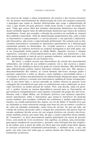 ECONOMIA E SOCIEDADE 251
das reservas de roupas e armas (intendente), do tesouro e das receitas (tesourei-
ro), do pronto funcionamento da administração da corte em conjunto (senescal),
e quaisquer que sejam as funções diferenciadas que exige a administração da
casa, o que mostra em grau grotesco, ainda neste século, a corte da antiga Tur-
quia. Tudo que estava além dos assuntos diretamente domésticos era original-
mente atribuído àquele ramo da administração doméstica que tratava de assuntos
semelhantes. Assim, por exemplo, a direção da cavalaria era confiada ao inspetor
dos estábulos (marechal). Além da administração propriamente dita, cabe a todos
os funcionários a representação e o serviço pessoal, e em oposição à administra-
ção burocrática, não existe a especialização profissional. Em comum com os fun-
cionários burocráticos costumam os funionários patrimoniais ter a diferenciação
estamental perante os dominados. Os sordida munera e opera servi/ia dos
submetidos ao senhorio territorial ou corporal distinguem-se por toda parte, tan-
to na Antiguidade tardia quanto na Idade Média, daqueles serviços e liturgias
superiores, cortesãos e oficial-administrativos que cabem aos ministeriais e que,
pelo menos quando se trata de servir a grandes senhores, também mais tarde não
são considerados indignos de um homem livre.
De início, o senhor recruta seus funcionários do círculo dos pessoalmente
submetidos, em virtude de seu senhorio corporal, isto é, dos escravos e depen-
dentes. Pois da obediência destes ele pode ter certeza absoluta. Mas dificilmente
uma administração política logrou funcionar somente com eles. Não apenas o
descontentamento dos súditos, ao verem homens não-livres alcançar poder e
posições superiores a todos os demais, como também a necessidade direta e a
vinculação às formas pré-patrimoniais da administração obrigavam quase sempre
os senhores políticos a recrutar seus funcionários também de forma extrapatrimo-
nial. E, por outro lado, o serviço prestado ao senhor oferecia às pessoas livres
vantagens tão consideráveis que estes se conformavam com a submissão, ao prin-
cípio inevitável, ao poder pessoal do senhor. Pois, sem dúvida, onde era possí-
vel, o senhor insistia na mesma dependência pessoal para os funcionários de
proveniência extrapatrimonial e para aqueles recrutados do grupo dos não-livres.
Durante toda a Idade Média, nas formações políticas com estrutura especifica-
mente patrimonial, tinha o funcionário que tornar-se familiaris do príncipe
(assim também, por exemplo, conforme me confirmou o melhor especialista na
matéria, no estado patrimonial dos Anjous, no sul da Itália). O homem livre que
na Alemanha se torna ministerial entrega seus bens de raiz ao senhor e recebe-os
de volta em tamanho aumentado, como terras de serviço. Se, por um lado, em
virtude da extensa discussão sobre a origem dos ministeriais não parece hoje ter
restado nenhuma dúvida acerca de sua origem histórica em círculos não-livres,
temos também certeza, por outro lado, de que o caráter específico desta camada,
de "estamento", se deve precisamente àquela penetração em massa de pessoas
livres, com modo de viver cavaleiroso. Isto significa, na prática, uma estereotipa-
gem quase completa de sua posição e, portanto, uma limitação fixa das exigênci-
as do senhor, pois a partir de então era óbvio que este podia exigir deles apenas
os serviços cavaleirosos estarnental-convencíonaís, e nenhum outro, e que, em
geral, seu trato com eles tinha que se realizar dentro das formas da convenção
estamental cavaleirosa.
 