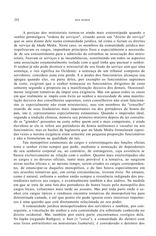 252 MAX WEBER
A posiçao dos ministeriais tornou-se ainda mais estereotipada quando o
senhor promulgava "ordens de serviços", criando assim um "direito de serviço"
que os unia diante dele numa comunidade jurídica, tal como o faziam os direitos
de serviço da Idade Média. Neste caso, os membros da comunidade jurídica mo-
nopolizavam os cargos, impunham princípios fixos e especialmente a necessida-
de de seu consentimento para a admissão de estranhos na associação dos minis-
teriais, fixavam os serviços e as incumbências, constituindo em todos os aspectos
uma associação estamentalmente isolada com a qual tinha que pactuar o senhor.
O senhor já não pode destituir o ministerial de seu feudo de serviço sem que uma
sentença, e isto significa no Ocidente: a sentença de um tribunal composto de
servidores, considere justa esta perda. E o poder dos funcionários alcançou seu
apogeu quando eles, ou parte deles, por exemplo os funcionários supremos
da corte, exigiram que o senhor nomeasse os funcionários dirigentes da corte
somente segundo a proposta ou a manifestação decisiva dos demais. Ocasional-
mente surgiram tentativas de impor esta exigência. Mas em quase todos os casos
em que realmente se impôs com êxito ao senhor a necessidade de uma manifes-
tação decisiva dos conselheiros supremos, estes conselheiros não eram funcioná-
rios (e especialmente não eram ministeriais), mas sim membros do "conselho"
reunido de seus feudatários mais importantes ou dos portadores de honra do
país, isto é, representantes especialmente estamentais. Quando o imperador ideal,
segundo a tradição chinesa, nomeia seu primeiro-ministro depois de ter consulta-
do os "grandes" presentes na corte sobre quem será o mais competente, é ainda
duvidoso se ele se refere aos portadores de honra autônomos e vassalos ou aos
funcionários; mas os barões da Inglaterra que na Idade Média formularam repeti-
das vezes a mesma exigência eram somente em pequena proporção funcionários
e não a formularam na qualidade de tais.
Tais monopólios estamentais de cargos e estereotipagens das funções oficiais
tenta o senhor evitar sempre que pode, mediante a nomeação de dependentes
de seu senhorio corporal ou, ao contrário, de estrangeiros, cuja existência se
baseia exclusivamente na relação com o senhor. Quanto mais estereotipados são
os cargos e os deveres oficiais, tanto mais provável é a tentativa, ao surgirem
novas tarefas oficiais e, ao mesmo tempo, serem criados os cargos corresponden-
tes, de emancipar-se daqueles monopólios, e de fato houve especialmente em
tais ocasiões tentativas que, em certas circunstâncias, tiveram êxito. No entanto,
como é natural, enfrenta o senhor então sempre a resistência indignada dos pre-
tendentes nativos aos cargos, e eventualmente também a dos súditos. Na medida
em que se trata de uma luta dos portadores de honra locais pelo monopólio dos
cargos locais, voltaremos mais tarde ao assunto. Mas por toda parte onde o se-
nhor cria cargos típicos e rendosos encontra tentativas de monopolizá-los para
determinada camada, e até que ponto ele pode ignorar estes interesses impetuo-
sos é uma questão que está diretamente relacionada ao seu poder.
A comunidade jurídica monopolizadora dos servidores e também, por con-
seguinte, a vinculação do senhor a esta comunidade era sobretudo conhecida no
direito ocidental. Mas também por outra parte encontramos vestígios dela.
No Japão (segundo Rathgen), o han (= "cerca"), a comunidade do daimyo com
seus livres antrustiones ou ministeriais (samurai), é considerado o detentor dos
 