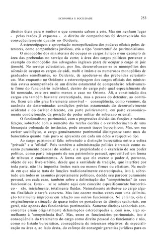 ECONOMIA E SOCIEDADE 253
direitos úteis para o senhor e que somente cabem a este. Mas em nenhum lugar
- pelas razões já expostas - o direito de companheiros foi desenvolvido tão
conseqüentemente quanto no Ocidente.
A estereotipagem e apropriação monopolizadora dos poderes oficiais pelos de-
tentores, como companheiros jurídicos, cria o tipo "estarnental'' do patrimonialismo.
O monopólio dos ministeriais de ocupar os cargos áulicos é um exemplo da
área das prebendas no serviço da corte; à área dos cargos políticos pertence o
exemplo do monopólio dos advogados ingleses (bar) de ocupar o cargo de juiz
(bench). No serviço eclesiástico, por fim, desenvolveram-se os monopólios dos
ulemâs de ocupar os cargos de cádi, mufti e imâm e os numerosos monopólios de
graduados semelhantes, no Ocidente, de apoderar-se das prebendas eclesiásti-
cas. Mas enquanto no Ocidente a estereotipagem dos cargos oficiais dos ministe-
riais estava acompanhada de um direito estamental de companheiro relativamen-
te firme do funcionário individual, dentro do cargo pelo qual especialmente ele
foi nomeado, este era muito menos o caso no Oriente. Ali, a constituição dos
cargos era também bastante estereotipada, mas a pessoa do detentor, ao contrá-
rio, ficou em alto grau livremente amovível - conseqüência, como veremos, da
ausência de determinadas condições prévias estamentais do desenvolvimento
ocidental e do caráter diferente, em parte politicamente, em parte economica-
mente condicionado, da posição de poder militar do soberano oriental.
O funcionalismo patrimonial, com a progressiva divisão das funções e raciona-
lização, sobretudo com o aumento das tarefas escritas e o estabelecimento de uma
hierarquia ordenada de instâncias, pode assumir traços burocráticos. Mas, em seu
caráter sociológico, o cargo genuinamente patrimonial distingue-se tanto mais do
burocrático quanto mais puro se apresenta em cada um deles o respectivo tipo.
Ao cargo patrimonial falta sobretudo a distinção burocrática entre a esfera
"privada" e a "oficial". Pois também a administração política é tratada como as-
sunto puramente pessoal do senhor, e a propriedade e o exercício de seu poder
político, como parte integrante de seu patrimônio pessoal, aproveitável em forma
de tributos e emolumentos. A forma em que ele exerce o poder é, portanto,
objeto de seu livre-arbítrio, desde que a santidade da tradição, que interfere por
toda parte, não lhe imponha limites mais ou menos firmes ou elásticos. Na medi-
da em que não se trata de funções tradicionalmente estereotipadas, isto é, sobre-
tudo em todos os assuntos propriamente políticos, decide seu parecer puramente
pessoal, em cada caso, também sobre a delimitação das "competências" de seus
funcionários. Estas - se se admite aqui este conceito especificamente burocráti-
co - são, inicialmente, totalmente fluidas. Naturalmente atribui-se ao cargo algu-
ma finalidade e tarefa concreta. Mas isto ocorre muitas vezes com uma delimita-
ção totalmente imprecisa em relação aos outros funcionários. No entanto, esta é
originalmente a situação de quase todos os portadores de direitos senhoriais, em
geral, não apenas dos funcionários patrimoniais. Somente direitos senhoriais con-
correntes criam originalmente delimitações estereotipadas e, com isso, algo se-
melhante à "competência fixa". Mas, entre os funcionários patrimoniais, isto é
conseqüência do tratamento do cargo como direito pessoal do funcionário e não,
como no Estado burocrático, conseqüência de interesses objetivos: da especiali-
zação na área e, ao lado desta, do esforço de conseguir garantias jurídicas para os
 
